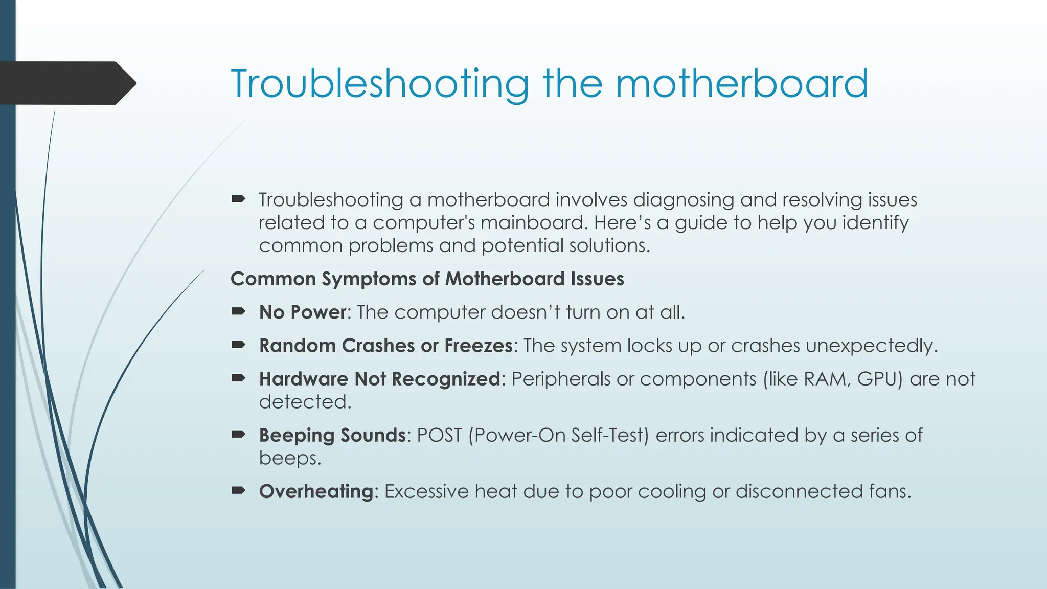 Troubleshooting the motherboard
 Troubleshooting a motherboard involves diagnosing and resolving issues
related to a computer's mainboard. Here’s a guide to help you identify
common problems and potential solutions.
Common Symptoms of Motherboard Issues
 No Power: The computer doesn’t turn on at all.
 Random Crashes or Freezes: The system locks up or crashes unexpectedly.
 Hardware Not Recognized: Peripherals or components (like RAM, GPU) are not
detected.
 Beeping Sounds: POST (Power-On Self-Test) errors indicated by a series of
beeps.
 Overheating: Excessive heat due to poor cooling or disconnected fans.
 