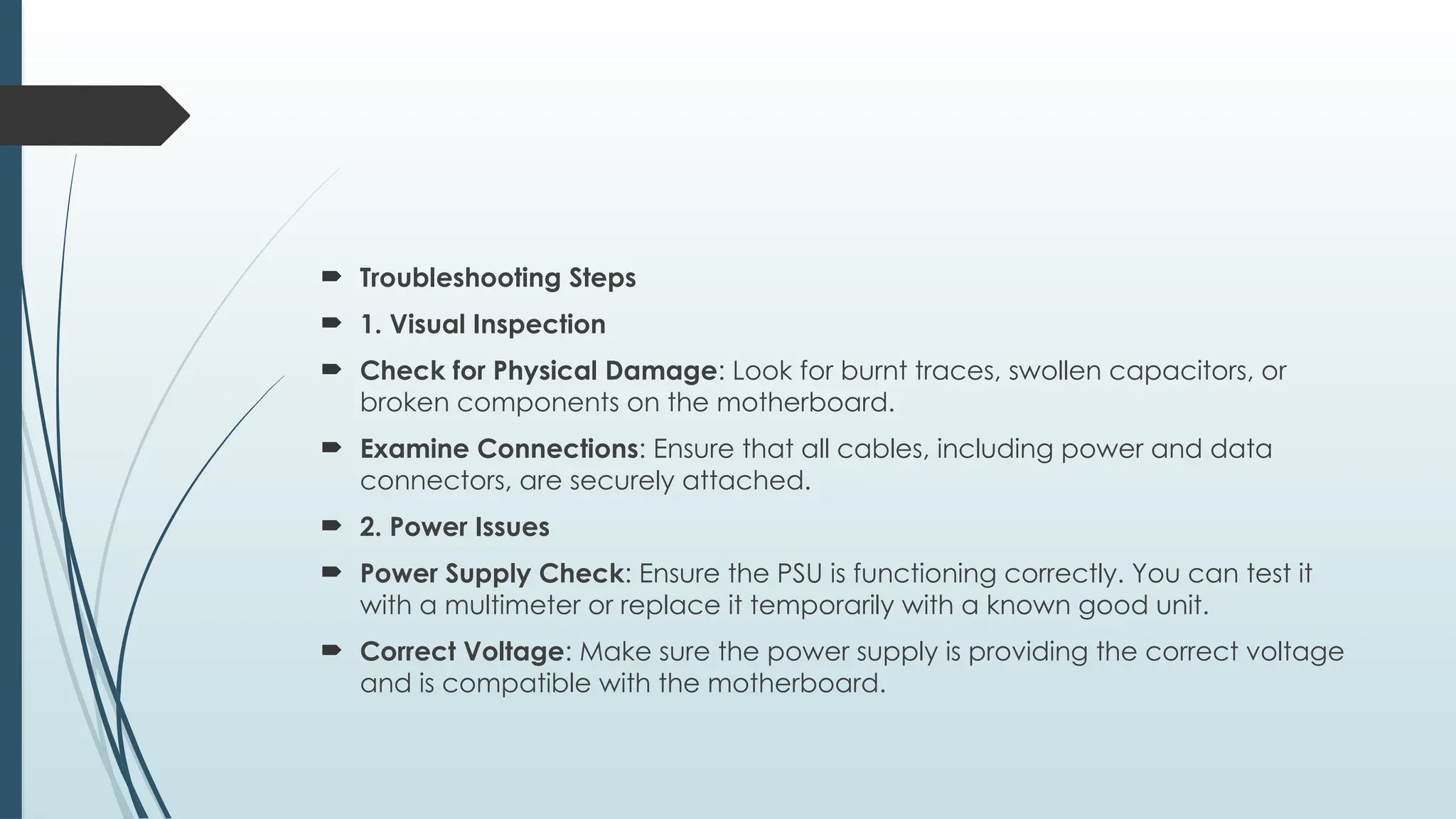  Troubleshooting Steps
 1. Visual Inspection
 Check for Physical Damage: Look for burnt traces, swollen capacitors, or
broken components on the motherboard.
 Examine Connections: Ensure that all cables, including power and data
connectors, are securely attached.
 2. Power Issues
 Power Supply Check: Ensure the PSU is functioning correctly. You can test it
with a multimeter or replace it temporarily with a known good unit.
 Correct Voltage: Make sure the power supply is providing the correct voltage
and is compatible with the motherboard.
 
