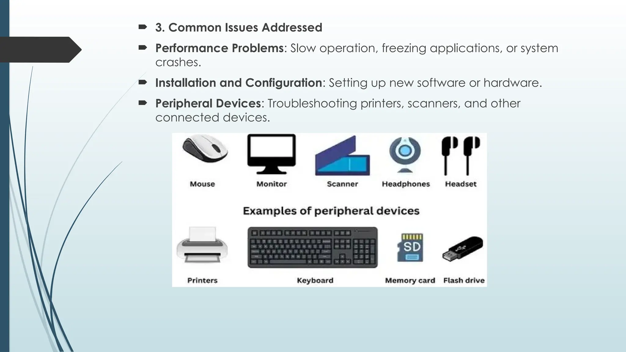  3. Common Issues Addressed
 Performance Problems: Slow operation, freezing applications, or system
crashes.
 Installation and Configuration: Setting up new software or hardware.
 Peripheral Devices: Troubleshooting printers, scanners, and other
connected devices.
 