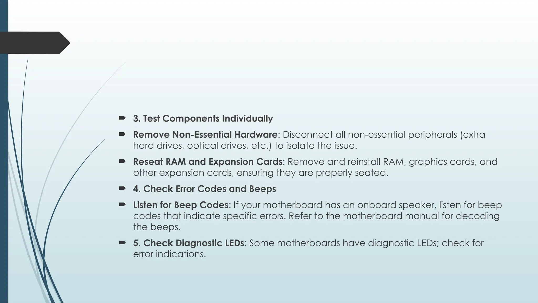  3. Test Components Individually
 Remove Non-Essential Hardware: Disconnect all non-essential peripherals (extra
hard drives, optical drives, etc.) to isolate the issue.
 Reseat RAM and Expansion Cards: Remove and reinstall RAM, graphics cards, and
other expansion cards, ensuring they are properly seated.
 4. Check Error Codes and Beeps
 Listen for Beep Codes: If your motherboard has an onboard speaker, listen for beep
codes that indicate specific errors. Refer to the motherboard manual for decoding
the beeps.
 5. Check Diagnostic LEDs: Some motherboards have diagnostic LEDs; check for
error indications.
 