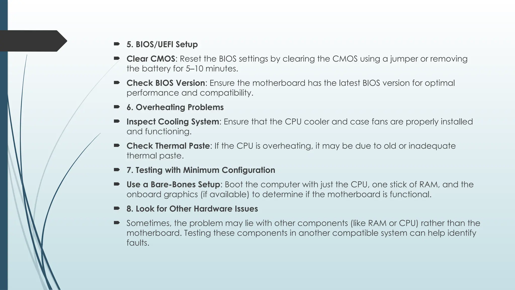  5. BIOS/UEFI Setup
 Clear CMOS: Reset the BIOS settings by clearing the CMOS using a jumper or removing
the battery for 5–10 minutes.
 Check BIOS Version: Ensure the motherboard has the latest BIOS version for optimal
performance and compatibility.
 6. Overheating Problems
 Inspect Cooling System: Ensure that the CPU cooler and case fans are properly installed
and functioning.
 Check Thermal Paste: If the CPU is overheating, it may be due to old or inadequate
thermal paste.
 7. Testing with Minimum Configuration
 Use a Bare-Bones Setup: Boot the computer with just the CPU, one stick of RAM, and the
onboard graphics (if available) to determine if the motherboard is functional.
 8. Look for Other Hardware Issues
 Sometimes, the problem may lie with other components (like RAM or CPU) rather than the
motherboard. Testing these components in another compatible system can help identify
faults.
 