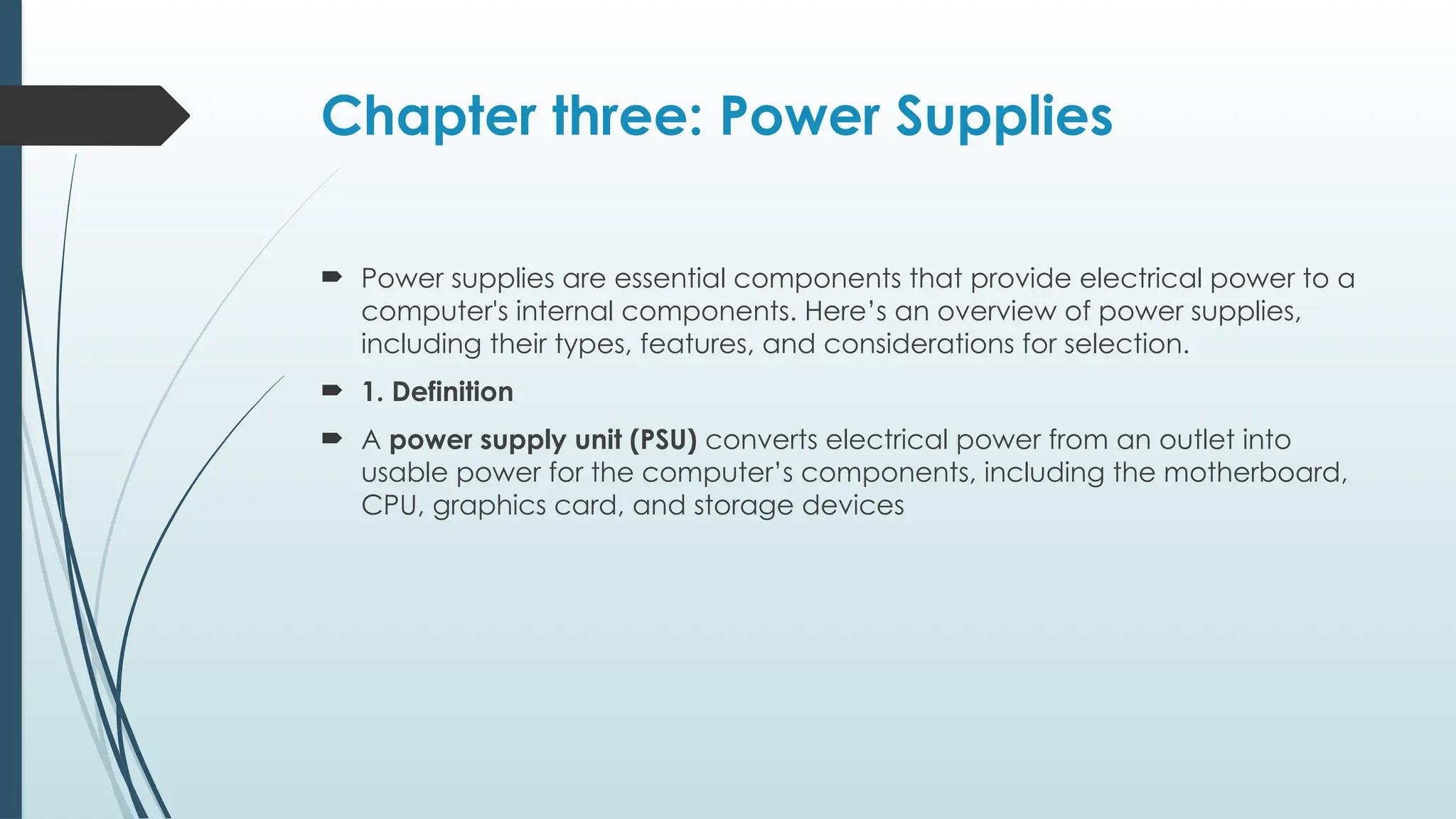 Chapter three: Power Supplies
 Power supplies are essential components that provide electrical power to a
computer's internal components. Here’s an overview of power supplies,
including their types, features, and considerations for selection.
 1. Definition
 A power supply unit (PSU) converts electrical power from an outlet into
usable power for the computer’s components, including the motherboard,
CPU, graphics card, and storage devices
 