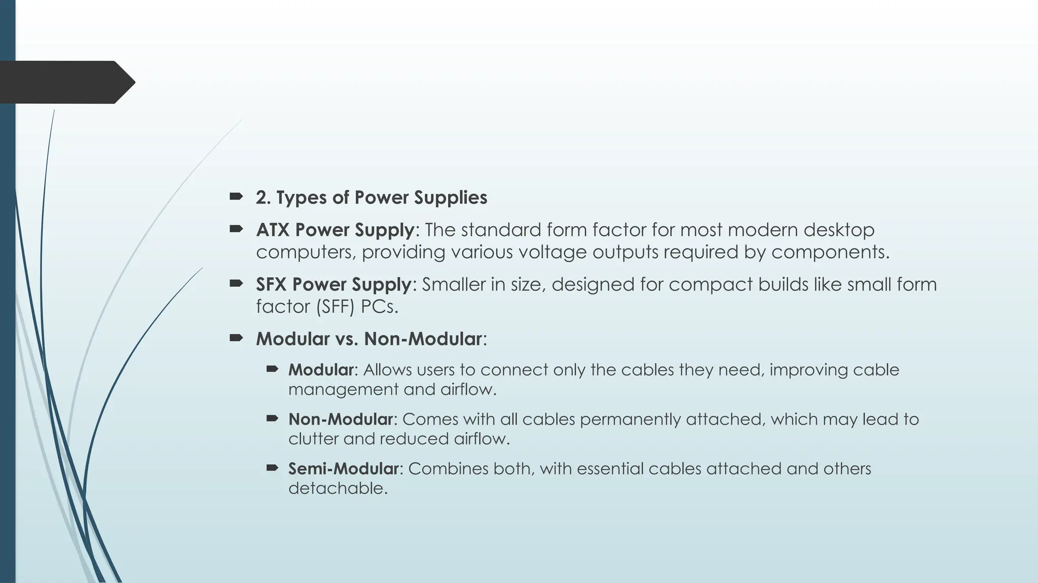  2. Types of Power Supplies
 ATX Power Supply: The standard form factor for most modern desktop
computers, providing various voltage outputs required by components.
 SFX Power Supply: Smaller in size, designed for compact builds like small form
factor (SFF) PCs.
 Modular vs. Non-Modular:
 Modular: Allows users to connect only the cables they need, improving cable
management and airflow.
 Non-Modular: Comes with all cables permanently attached, which may lead to
clutter and reduced airflow.
 Semi-Modular: Combines both, with essential cables attached and others
detachable.
 