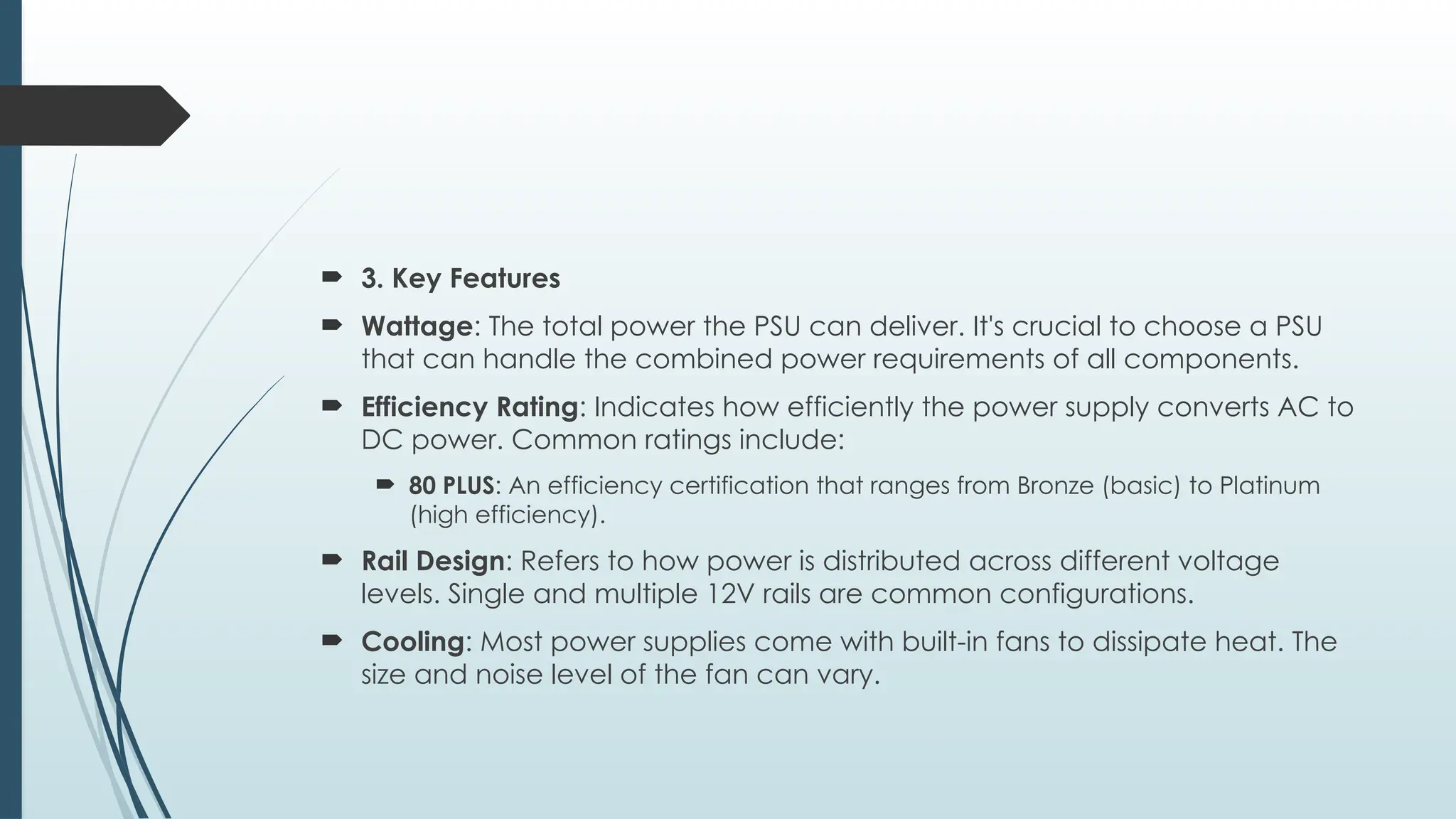  3. Key Features
 Wattage: The total power the PSU can deliver. It's crucial to choose a PSU
that can handle the combined power requirements of all components.
 Efficiency Rating: Indicates how efficiently the power supply converts AC to
DC power. Common ratings include:
 80 PLUS: An efficiency certification that ranges from Bronze (basic) to Platinum
(high efficiency).
 Rail Design: Refers to how power is distributed across different voltage
levels. Single and multiple 12V rails are common configurations.
 Cooling: Most power supplies come with built-in fans to dissipate heat. The
size and noise level of the fan can vary.
 