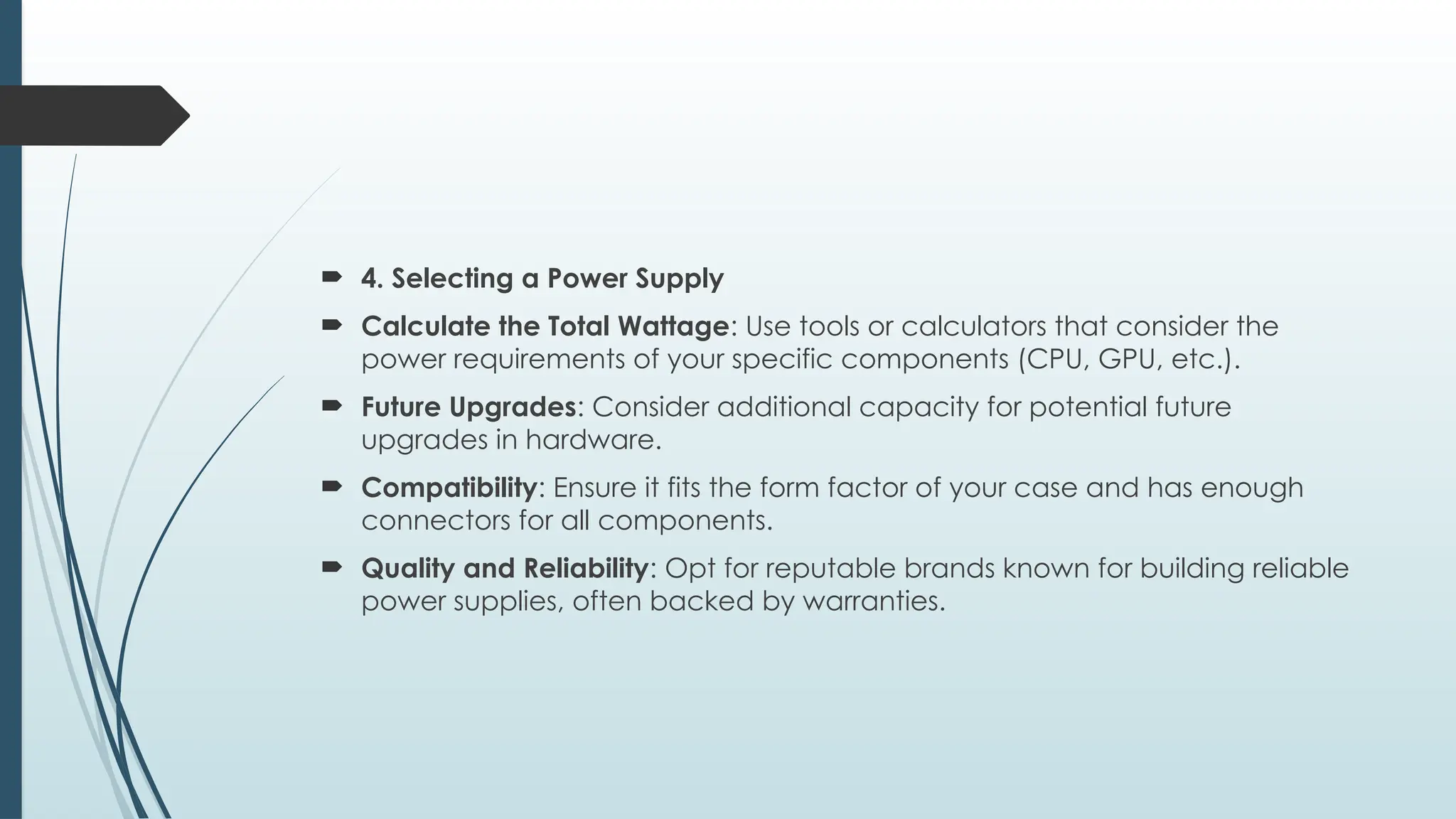  4. Selecting a Power Supply
 Calculate the Total Wattage: Use tools or calculators that consider the
power requirements of your specific components (CPU, GPU, etc.).
 Future Upgrades: Consider additional capacity for potential future
upgrades in hardware.
 Compatibility: Ensure it fits the form factor of your case and has enough
connectors for all components.
 Quality and Reliability: Opt for reputable brands known for building reliable
power supplies, often backed by warranties.
 