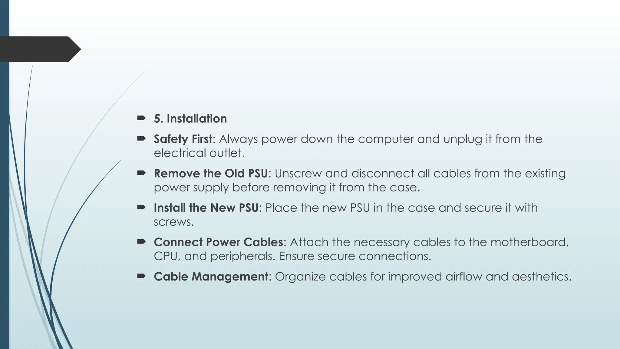  5. Installation
 Safety First: Always power down the computer and unplug it from the
electrical outlet.
 Remove the Old PSU: Unscrew and disconnect all cables from the existing
power supply before removing it from the case.
 Install the New PSU: Place the new PSU in the case and secure it with
screws.
 Connect Power Cables: Attach the necessary cables to the motherboard,
CPU, and peripherals. Ensure secure connections.
 Cable Management: Organize cables for improved airflow and aesthetics.
 