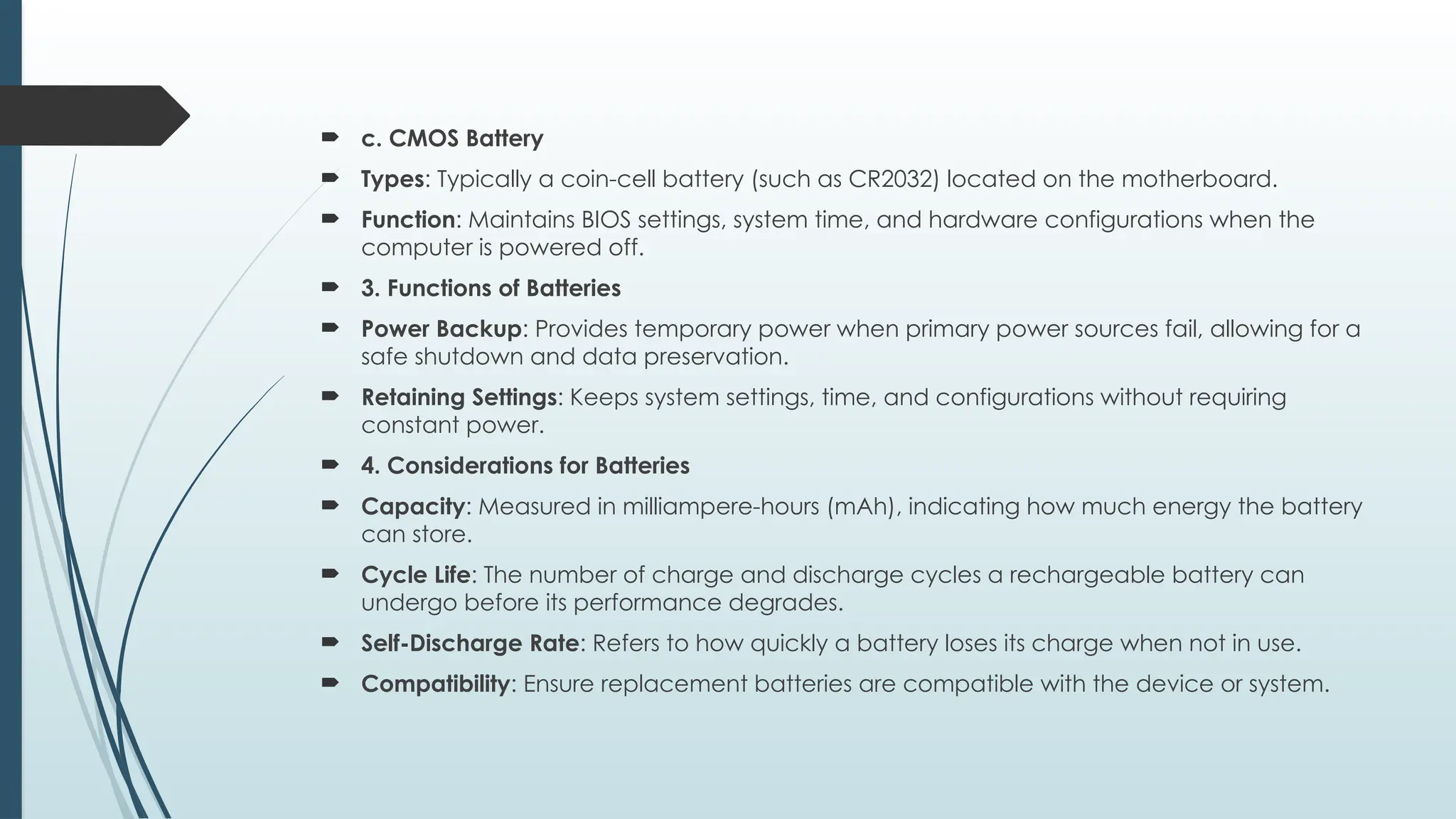  c. CMOS Battery
 Types: Typically a coin-cell battery (such as CR2032) located on the motherboard.
 Function: Maintains BIOS settings, system time, and hardware configurations when the
computer is powered off.
 3. Functions of Batteries
 Power Backup: Provides temporary power when primary power sources fail, allowing for a
safe shutdown and data preservation.
 Retaining Settings: Keeps system settings, time, and configurations without requiring
constant power.
 4. Considerations for Batteries
 Capacity: Measured in milliampere-hours (mAh), indicating how much energy the battery
can store.
 Cycle Life: The number of charge and discharge cycles a rechargeable battery can
undergo before its performance degrades.
 Self-Discharge Rate: Refers to how quickly a battery loses its charge when not in use.
 Compatibility: Ensure replacement batteries are compatible with the device or system.
 