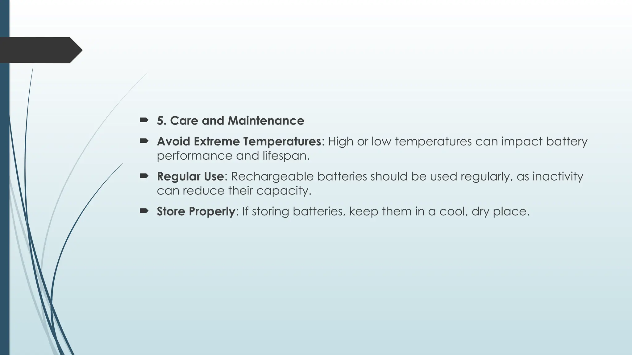  5. Care and Maintenance
 Avoid Extreme Temperatures: High or low temperatures can impact battery
performance and lifespan.
 Regular Use: Rechargeable batteries should be used regularly, as inactivity
can reduce their capacity.
 Store Properly: If storing batteries, keep them in a cool, dry place.
 