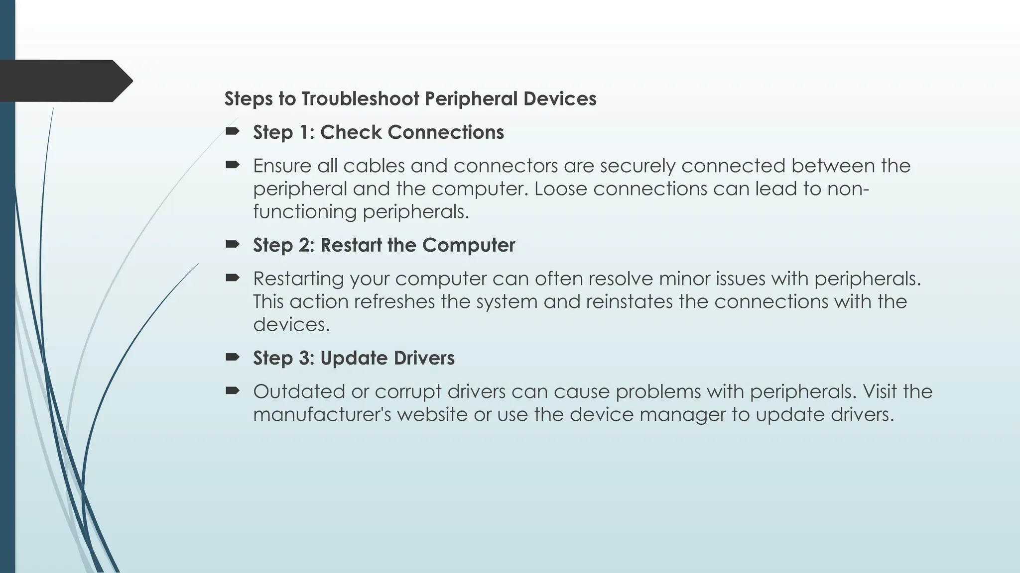 Steps to Troubleshoot Peripheral Devices
 Step 1: Check Connections
 Ensure all cables and connectors are securely connected between the
peripheral and the computer. Loose connections can lead to non-
functioning peripherals.
 Step 2: Restart the Computer
 Restarting your computer can often resolve minor issues with peripherals.
This action refreshes the system and reinstates the connections with the
devices.
 Step 3: Update Drivers
 Outdated or corrupt drivers can cause problems with peripherals. Visit the
manufacturer's website or use the device manager to update drivers.
 