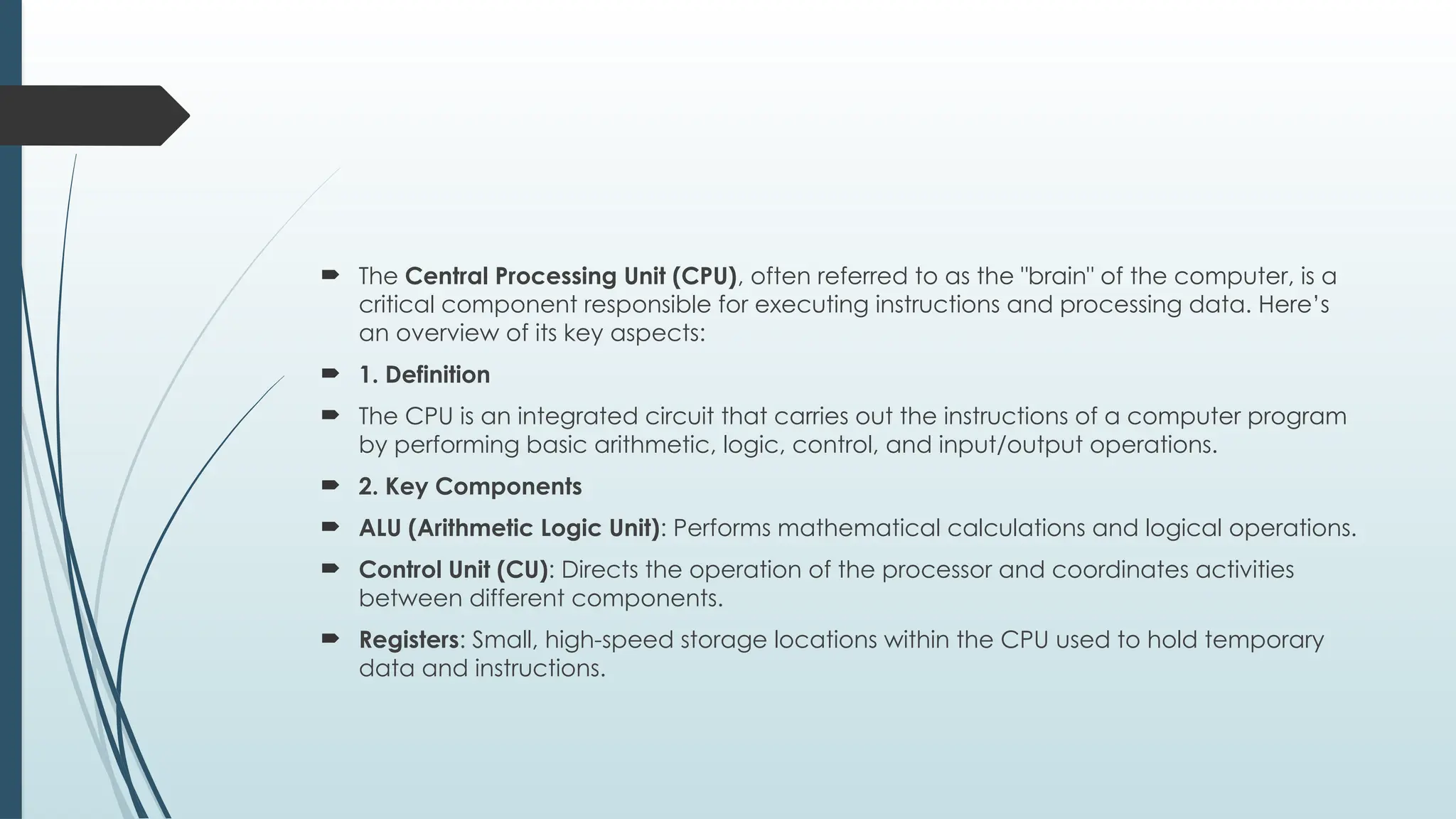  The Central Processing Unit (CPU), often referred to as the "brain" of the computer, is a
critical component responsible for executing instructions and processing data. Here’s
an overview of its key aspects:
 1. Definition
 The CPU is an integrated circuit that carries out the instructions of a computer program
by performing basic arithmetic, logic, control, and input/output operations.
 2. Key Components
 ALU (Arithmetic Logic Unit): Performs mathematical calculations and logical operations.
 Control Unit (CU): Directs the operation of the processor and coordinates activities
between different components.
 Registers: Small, high-speed storage locations within the CPU used to hold temporary
data and instructions.
 
