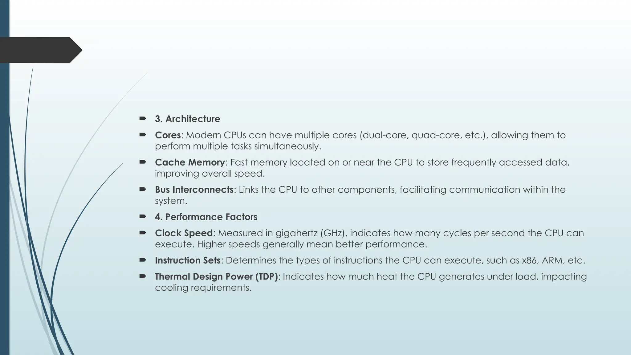  3. Architecture
 Cores: Modern CPUs can have multiple cores (dual-core, quad-core, etc.), allowing them to
perform multiple tasks simultaneously.
 Cache Memory: Fast memory located on or near the CPU to store frequently accessed data,
improving overall speed.
 Bus Interconnects: Links the CPU to other components, facilitating communication within the
system.
 4. Performance Factors
 Clock Speed: Measured in gigahertz (GHz), indicates how many cycles per second the CPU can
execute. Higher speeds generally mean better performance.
 Instruction Sets: Determines the types of instructions the CPU can execute, such as x86, ARM, etc.
 Thermal Design Power (TDP): Indicates how much heat the CPU generates under load, impacting
cooling requirements.
 