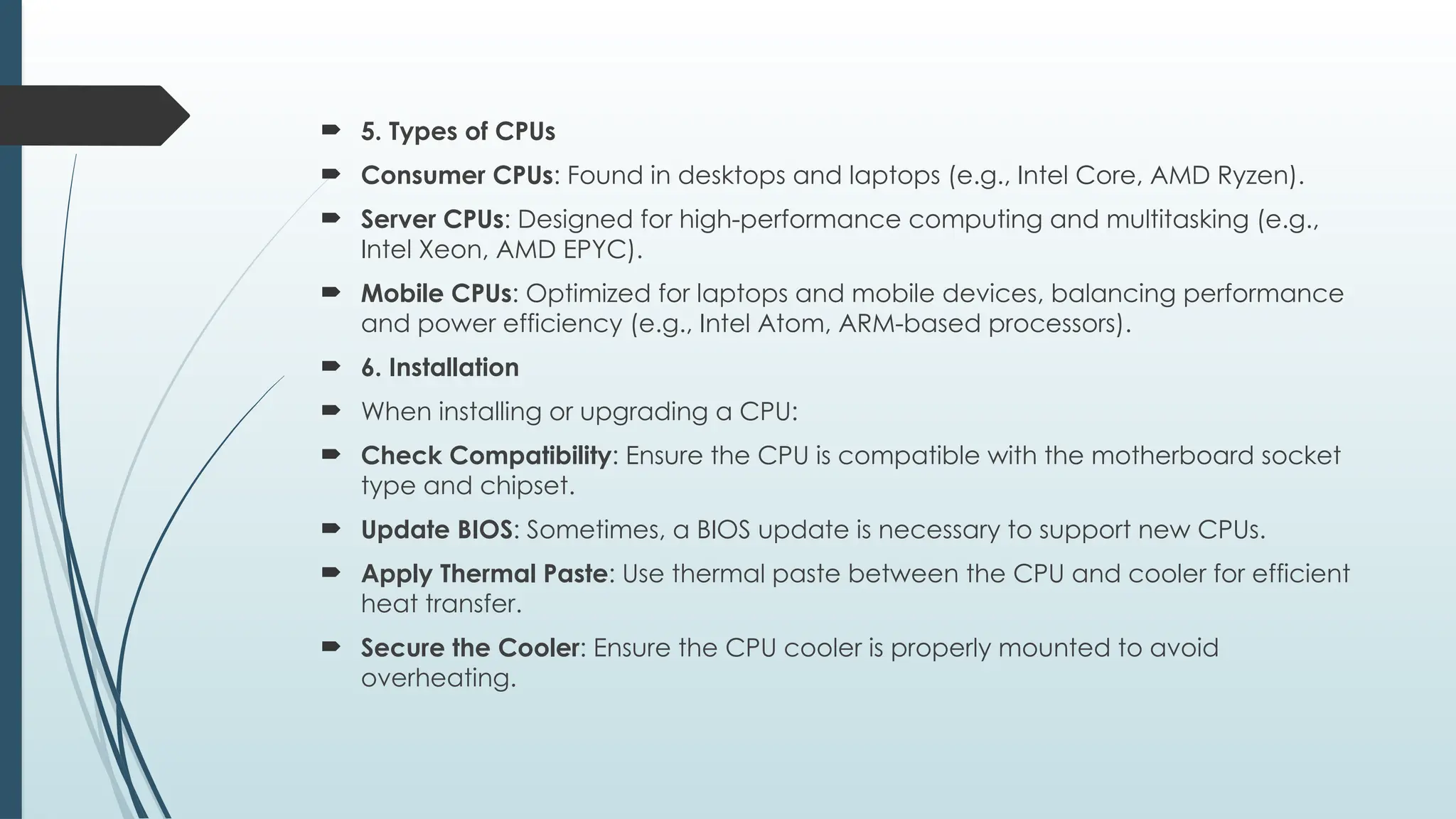  5. Types of CPUs
 Consumer CPUs: Found in desktops and laptops (e.g., Intel Core, AMD Ryzen).
 Server CPUs: Designed for high-performance computing and multitasking (e.g.,
Intel Xeon, AMD EPYC).
 Mobile CPUs: Optimized for laptops and mobile devices, balancing performance
and power efficiency (e.g., Intel Atom, ARM-based processors).
 6. Installation
 When installing or upgrading a CPU:
 Check Compatibility: Ensure the CPU is compatible with the motherboard socket
type and chipset.
 Update BIOS: Sometimes, a BIOS update is necessary to support new CPUs.
 Apply Thermal Paste: Use thermal paste between the CPU and cooler for efficient
heat transfer.
 Secure the Cooler: Ensure the CPU cooler is properly mounted to avoid
overheating.
 