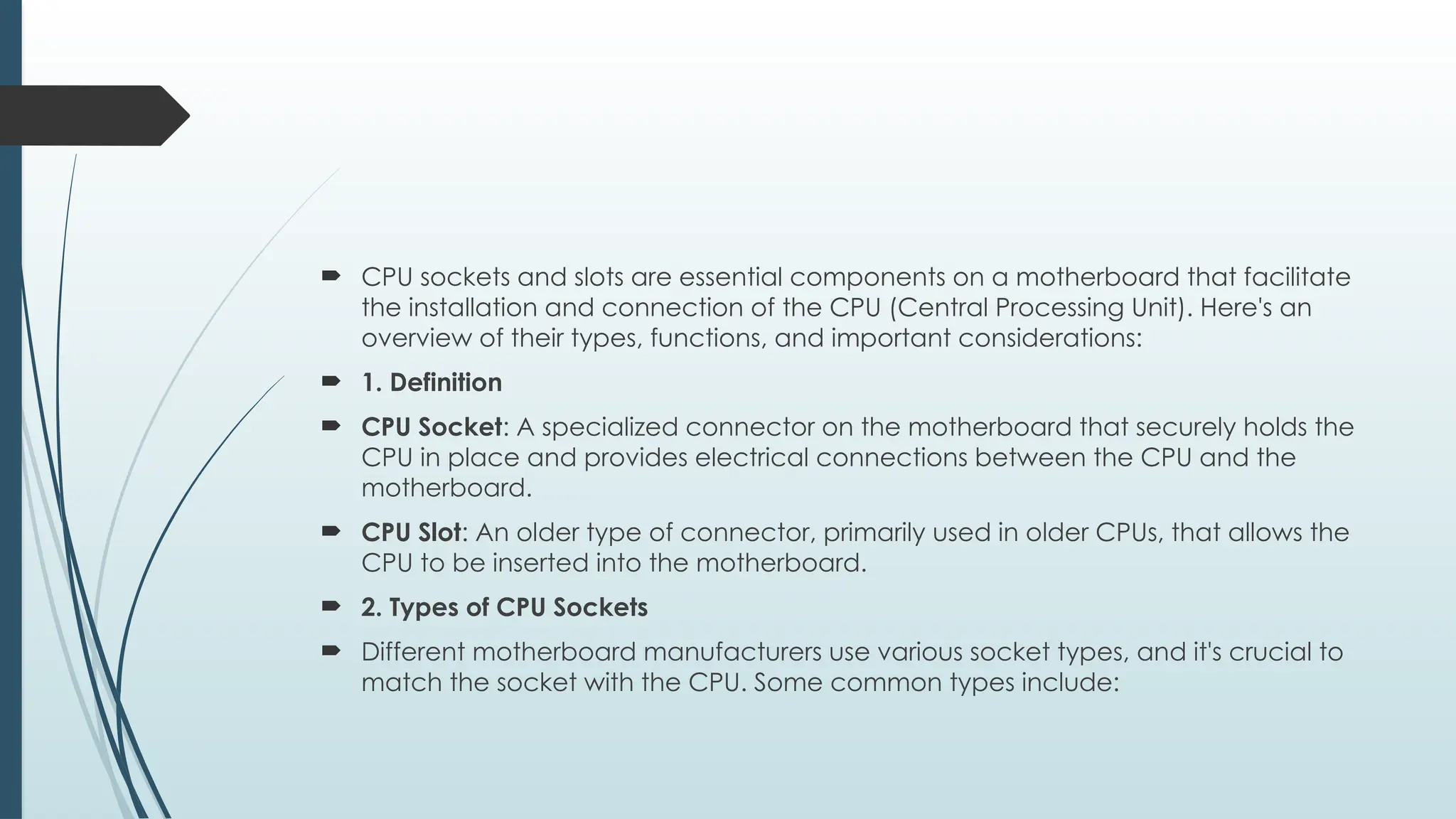  CPU sockets and slots are essential components on a motherboard that facilitate
the installation and connection of the CPU (Central Processing Unit). Here's an
overview of their types, functions, and important considerations:
 1. Definition
 CPU Socket: A specialized connector on the motherboard that securely holds the
CPU in place and provides electrical connections between the CPU and the
motherboard.
 CPU Slot: An older type of connector, primarily used in older CPUs, that allows the
CPU to be inserted into the motherboard.
 2. Types of CPU Sockets
 Different motherboard manufacturers use various socket types, and it's crucial to
match the socket with the CPU. Some common types include:
 