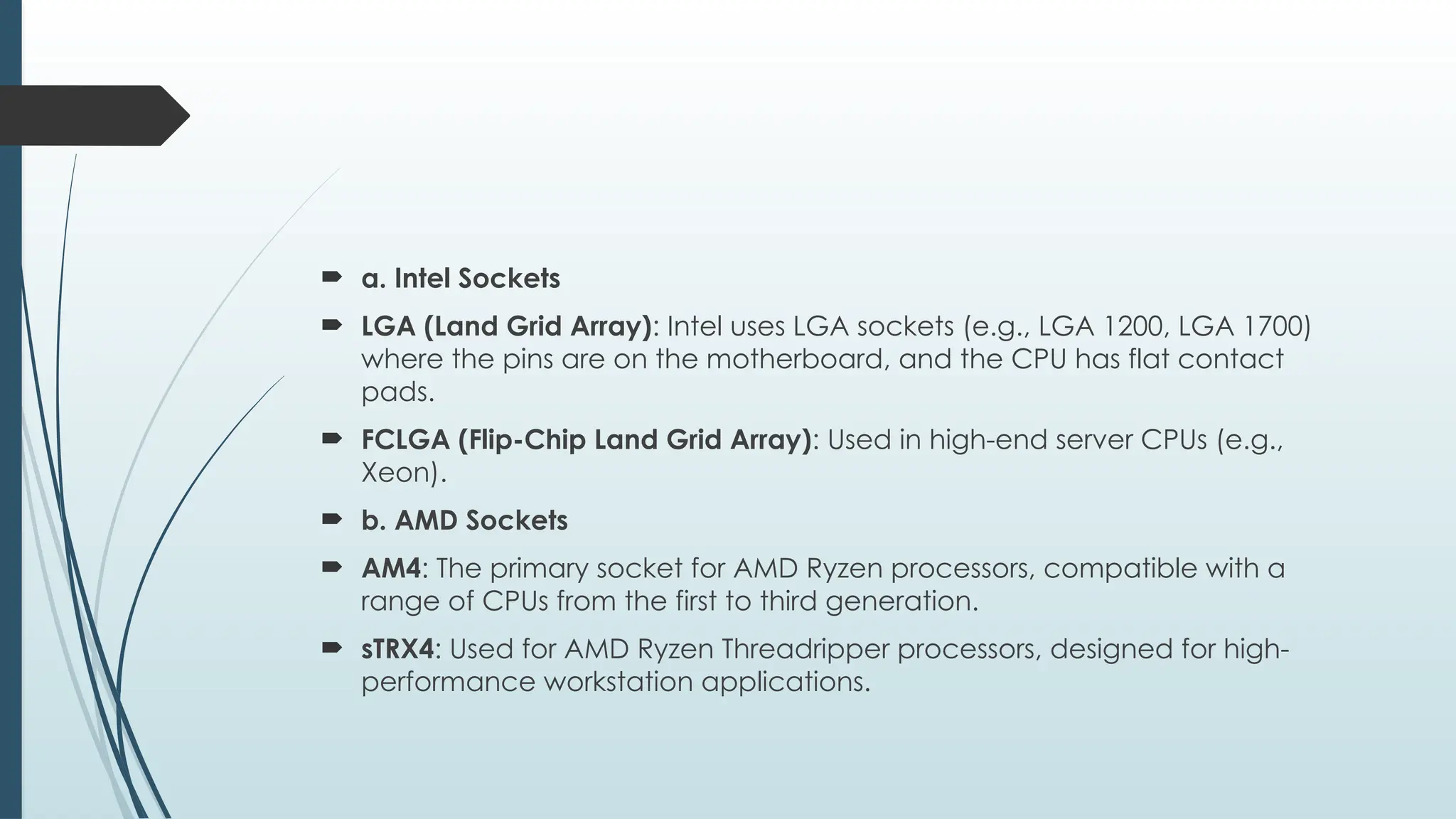  a. Intel Sockets
 LGA (Land Grid Array): Intel uses LGA sockets (e.g., LGA 1200, LGA 1700)
where the pins are on the motherboard, and the CPU has flat contact
pads.
 FCLGA (Flip-Chip Land Grid Array): Used in high-end server CPUs (e.g.,
Xeon).
 b. AMD Sockets
 AM4: The primary socket for AMD Ryzen processors, compatible with a
range of CPUs from the first to third generation.
 sTRX4: Used for AMD Ryzen Threadripper processors, designed for high-
performance workstation applications.
 