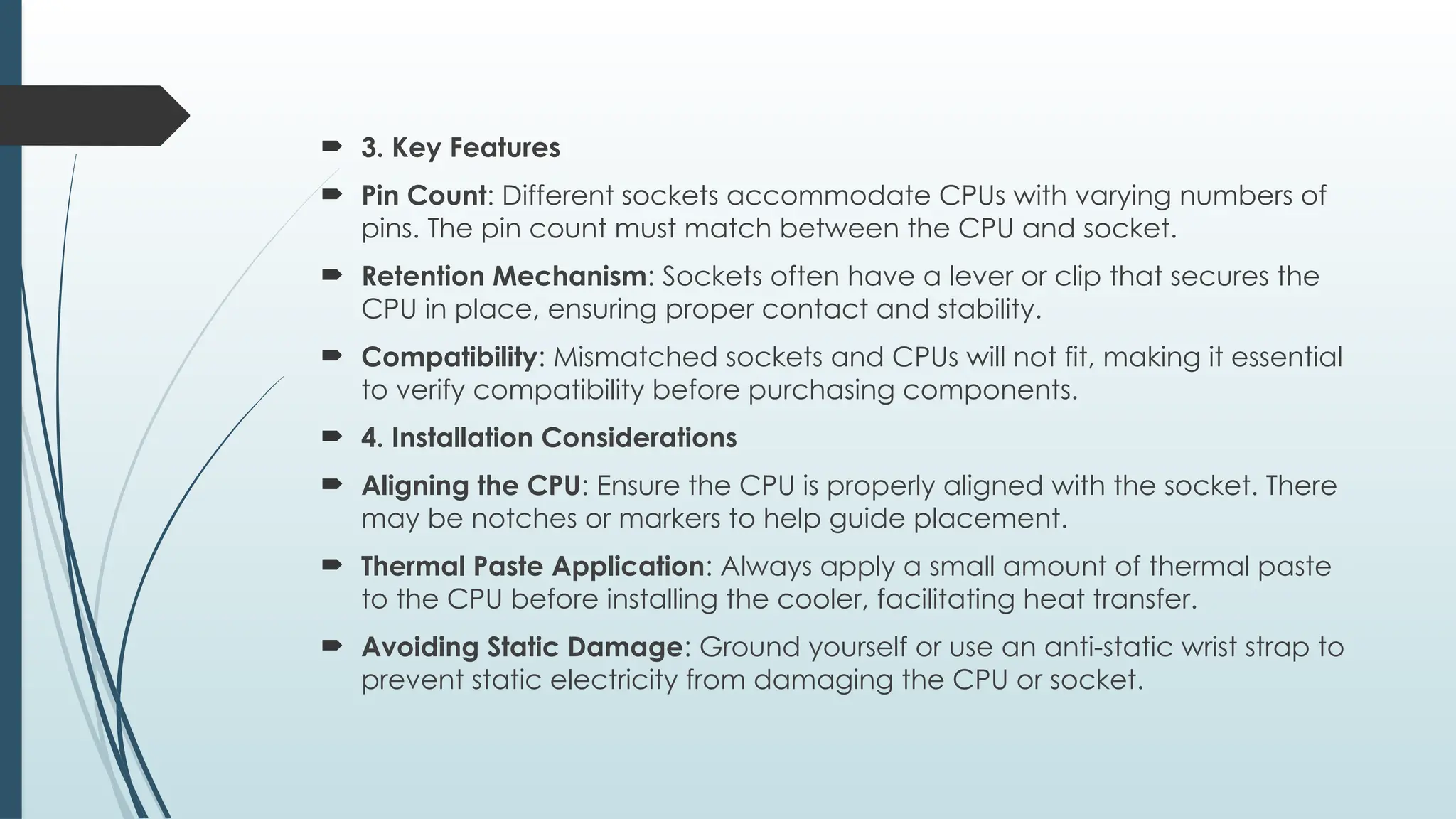  3. Key Features
 Pin Count: Different sockets accommodate CPUs with varying numbers of
pins. The pin count must match between the CPU and socket.
 Retention Mechanism: Sockets often have a lever or clip that secures the
CPU in place, ensuring proper contact and stability.
 Compatibility: Mismatched sockets and CPUs will not fit, making it essential
to verify compatibility before purchasing components.
 4. Installation Considerations
 Aligning the CPU: Ensure the CPU is properly aligned with the socket. There
may be notches or markers to help guide placement.
 Thermal Paste Application: Always apply a small amount of thermal paste
to the CPU before installing the cooler, facilitating heat transfer.
 Avoiding Static Damage: Ground yourself or use an anti-static wrist strap to
prevent static electricity from damaging the CPU or socket.
 
