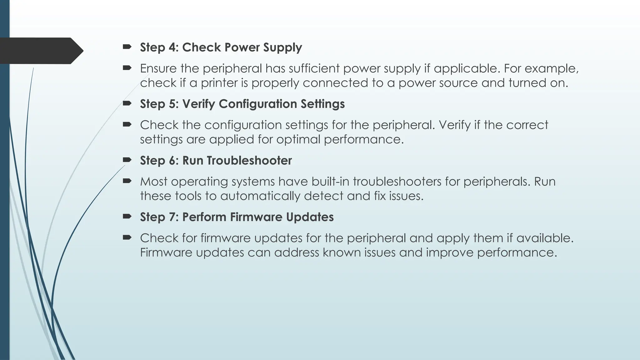  Step 4: Check Power Supply
 Ensure the peripheral has sufficient power supply if applicable. For example,
check if a printer is properly connected to a power source and turned on.
 Step 5: Verify Configuration Settings
 Check the configuration settings for the peripheral. Verify if the correct
settings are applied for optimal performance.
 Step 6: Run Troubleshooter
 Most operating systems have built-in troubleshooters for peripherals. Run
these tools to automatically detect and fix issues.
 Step 7: Perform Firmware Updates
 Check for firmware updates for the peripheral and apply them if available.
Firmware updates can address known issues and improve performance.
 