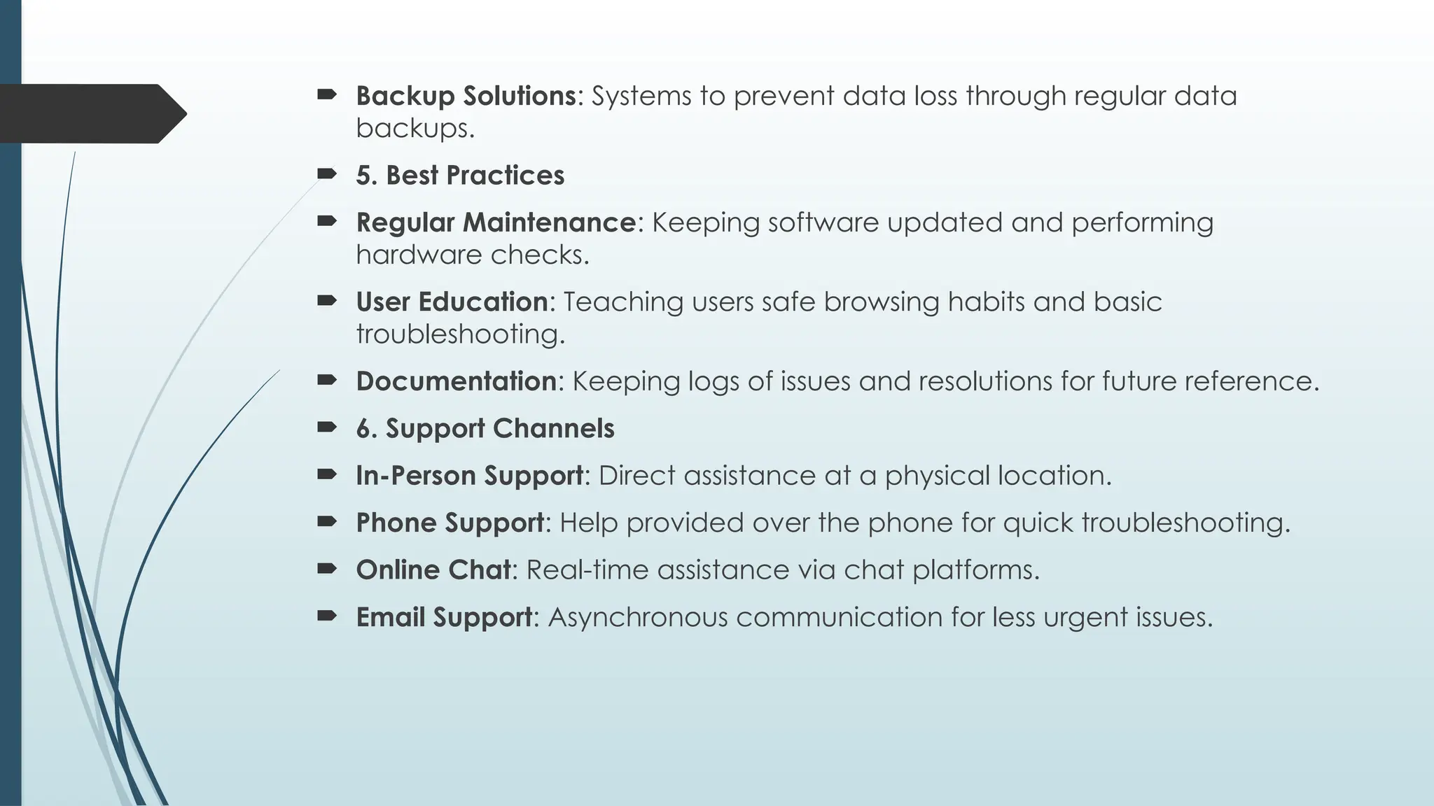 Backup Solutions: Systems to prevent data loss through regular data
backups.
 5. Best Practices
 Regular Maintenance: Keeping software updated and performing
hardware checks.
 User Education: Teaching users safe browsing habits and basic
troubleshooting.
 Documentation: Keeping logs of issues and resolutions for future reference.
 6. Support Channels
 In-Person Support: Direct assistance at a physical location.
 Phone Support: Help provided over the phone for quick troubleshooting.
 Online Chat: Real-time assistance via chat platforms.
 Email Support: Asynchronous communication for less urgent issues.
 