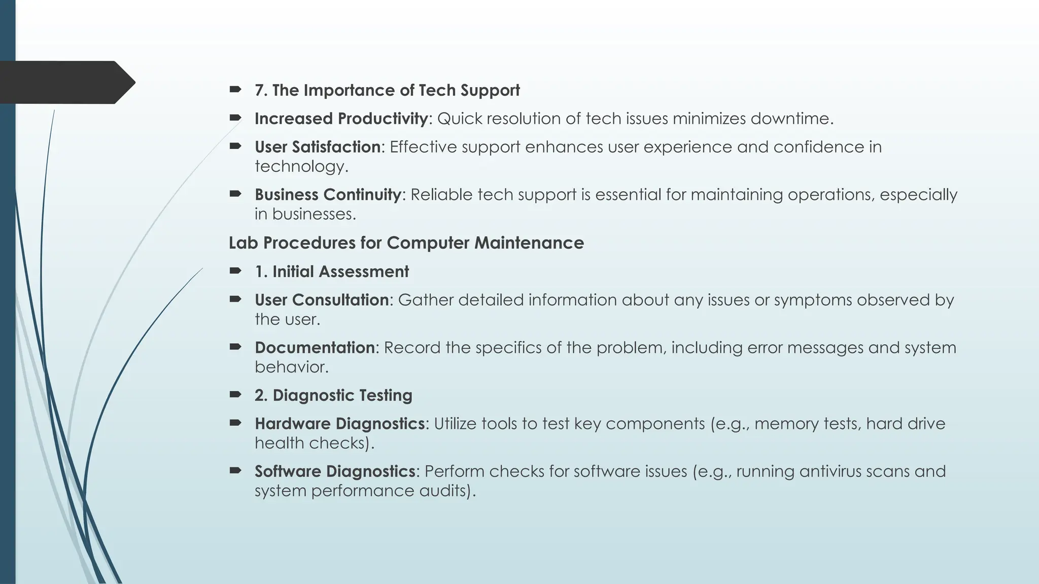  7. The Importance of Tech Support
 Increased Productivity: Quick resolution of tech issues minimizes downtime.
 User Satisfaction: Effective support enhances user experience and confidence in
technology.
 Business Continuity: Reliable tech support is essential for maintaining operations, especially
in businesses.
Lab Procedures for Computer Maintenance
 1. Initial Assessment
 User Consultation: Gather detailed information about any issues or symptoms observed by
the user.
 Documentation: Record the specifics of the problem, including error messages and system
behavior.
 2. Diagnostic Testing
 Hardware Diagnostics: Utilize tools to test key components (e.g., memory tests, hard drive
health checks).
 Software Diagnostics: Perform checks for software issues (e.g., running antivirus scans and
system performance audits).
 