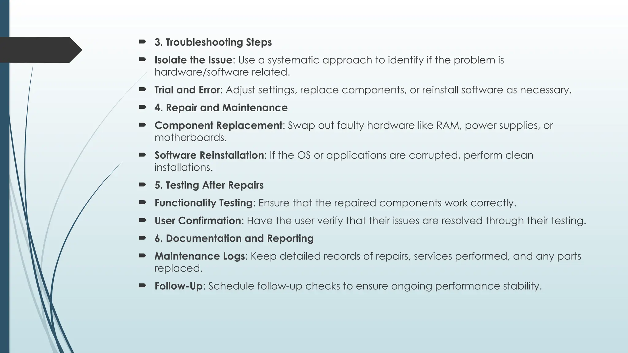  3. Troubleshooting Steps
 Isolate the Issue: Use a systematic approach to identify if the problem is
hardware/software related.
 Trial and Error: Adjust settings, replace components, or reinstall software as necessary.
 4. Repair and Maintenance
 Component Replacement: Swap out faulty hardware like RAM, power supplies, or
motherboards.
 Software Reinstallation: If the OS or applications are corrupted, perform clean
installations.
 5. Testing After Repairs
 Functionality Testing: Ensure that the repaired components work correctly.
 User Confirmation: Have the user verify that their issues are resolved through their testing.
 6. Documentation and Reporting
 Maintenance Logs: Keep detailed records of repairs, services performed, and any parts
replaced.
 Follow-Up: Schedule follow-up checks to ensure ongoing performance stability.
 