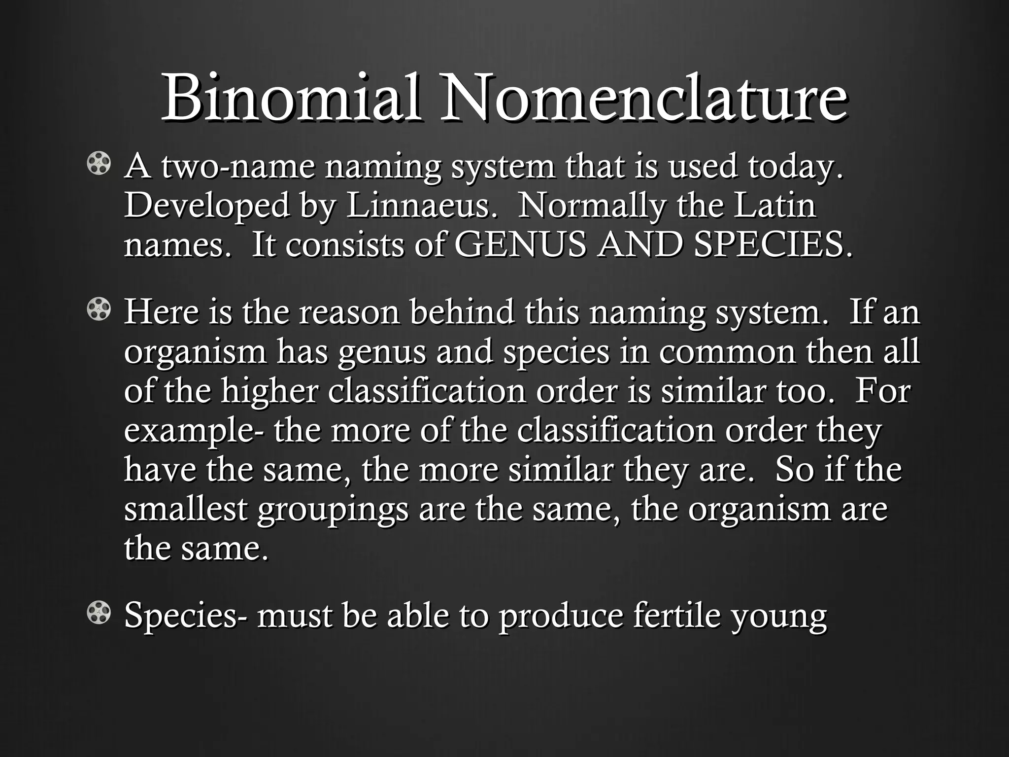 Binomial Nomenclature
A two-name naming system that is used today.
Developed by Linnaeus. Normally the Latin
names. It consists of GENUS AND SPECIES.
Here is the reason behind this naming system. If an
organism has genus and species in common then all
of the higher classification order is similar too. For
example- the more of the classification order they
have the same, the more similar they are. So if the
smallest groupings are the same, the organism are
the same.
Species- must be able to produce fertile young
 