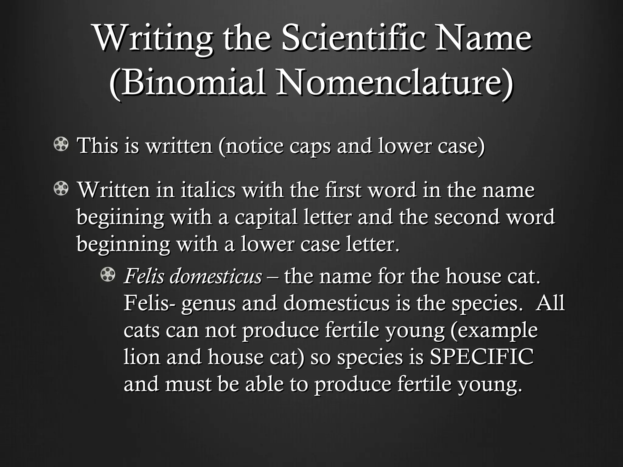 Writing the Scientific Name
 (Binomial Nomenclature)
This is written (notice caps and lower case)
Written in italics with the first word in the name
begiining with a capital letter and the second word
beginning with a lower case letter.
     Felis domesticus – the name for the house cat.
     Felis- genus and domesticus is the species. All
     cats can not produce fertile young (example
     lion and house cat) so species is SPECIFIC
     and must be able to produce fertile young.
 
