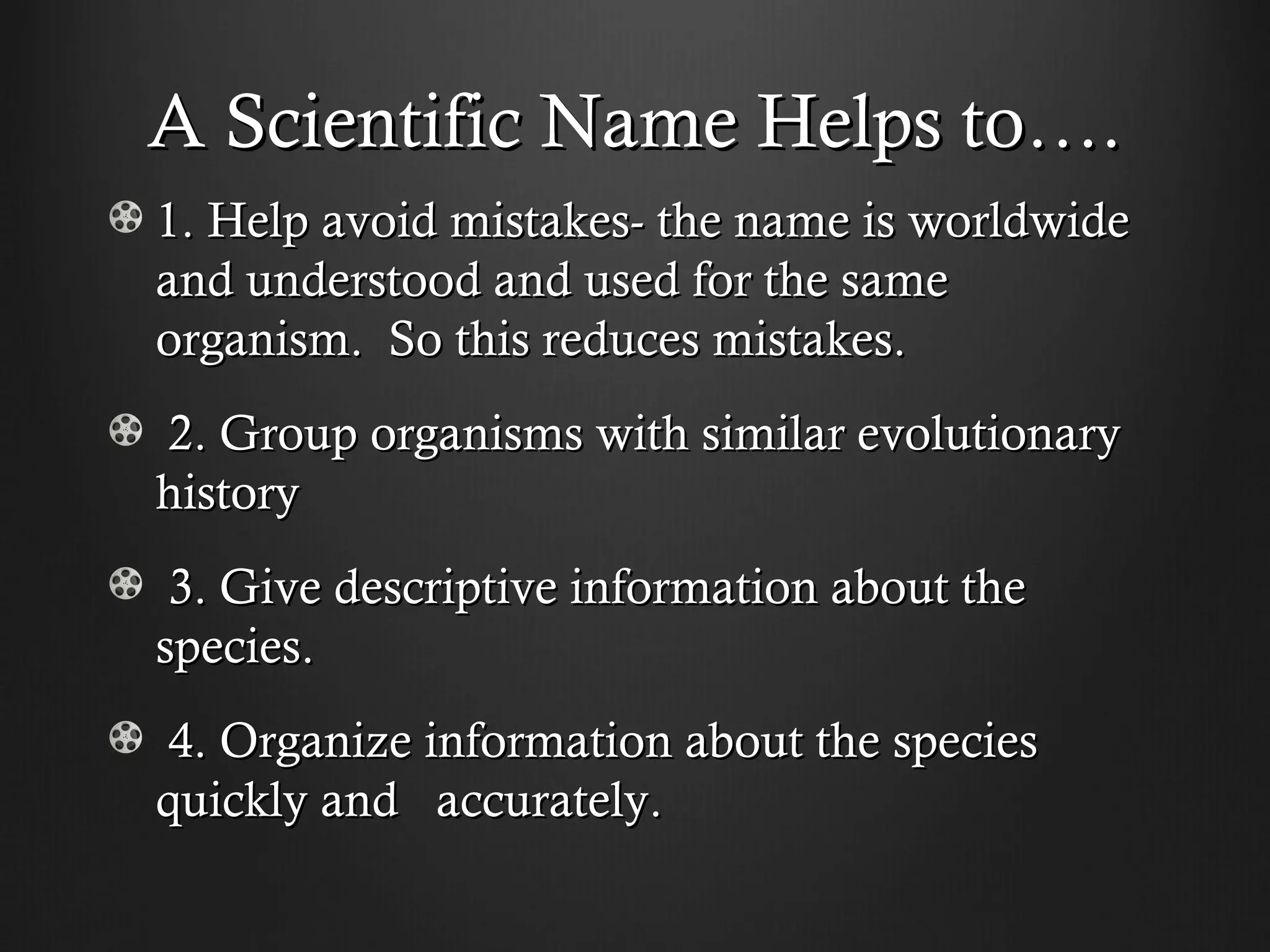 A Scientific Name Helps to….
1. Help avoid mistakes- the name is worldwide
and understood and used for the same
organism. So this reduces mistakes.
2. Group organisms with similar evolutionary
history
 3. Give descriptive information about the
species.
4. Organize information about the species
quickly and accurately.
 
