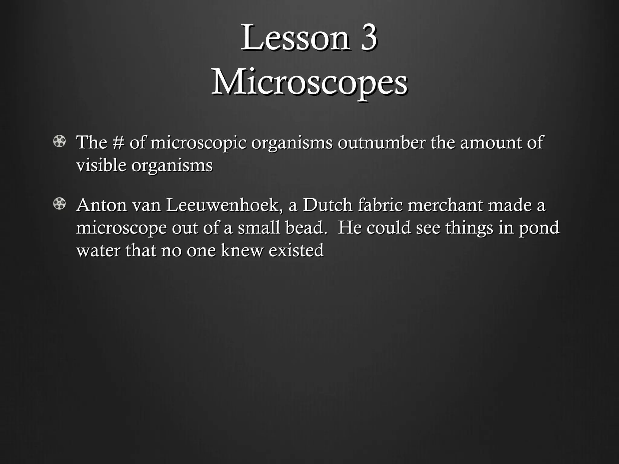 Lesson 3
                Microscopes
The # of microscopic organisms outnumber the amount of
visible organisms

Anton van Leeuwenhoek, a Dutch fabric merchant made a
microscope out of a small bead. He could see things in pond
water that no one knew existed
 