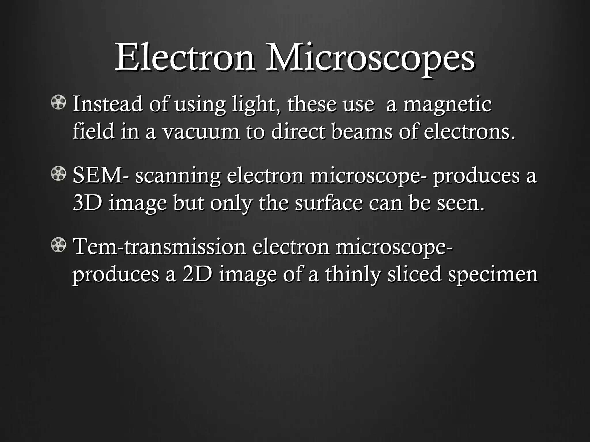 Electron Microscopes
Instead of using light, these use a magnetic
field in a vacuum to direct beams of electrons.
SEM- scanning electron microscope- produces a
3D image but only the surface can be seen.
Tem-transmission electron microscope-
produces a 2D image of a thinly sliced specimen
 