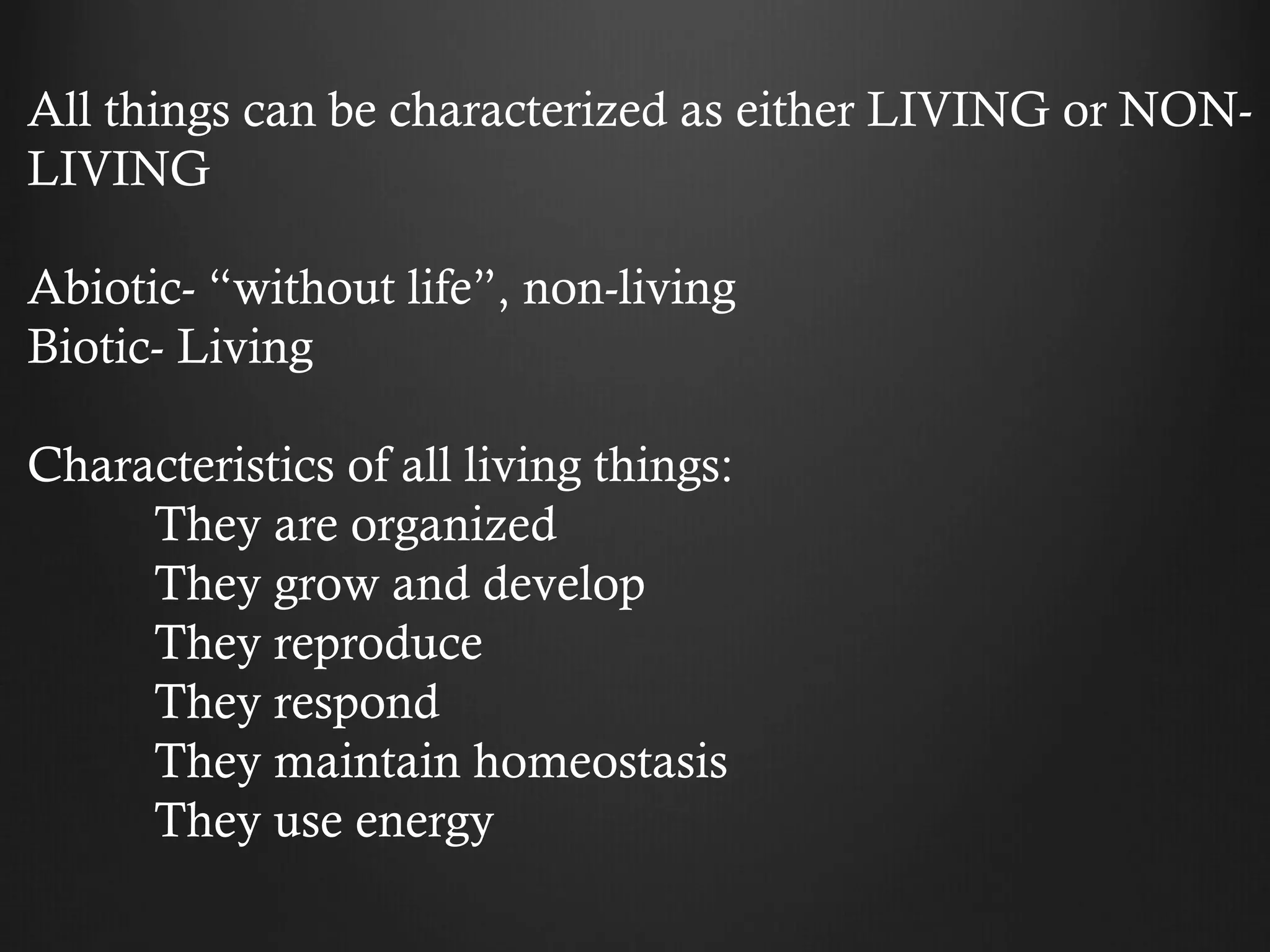 All things can be characterized as either LIVING or NON-
LIVING

Abiotic- “without life”, non-living
Biotic- Living

Characteristics of all living things:
     They are organized
     They grow and develop
     They reproduce
     They respond
     They maintain homeostasis
     They use energy
 