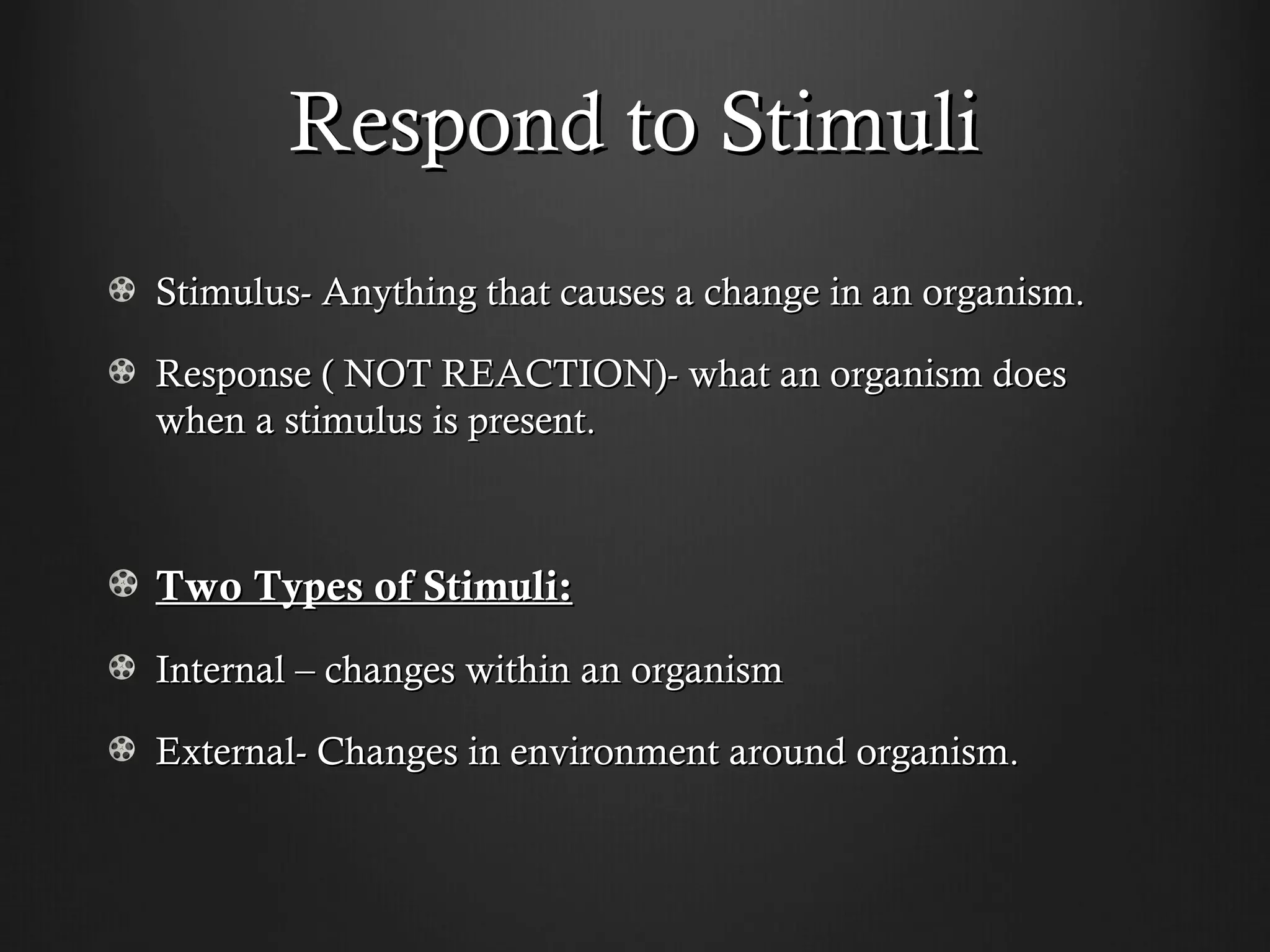 Respond to Stimuli
Stimulus- Anything that causes a change in an organism.

Response ( NOT REACTION)- what an organism does
when a stimulus is present.



Two Types of Stimuli:
Internal – changes within an organism

External- Changes in environment around organism.
 