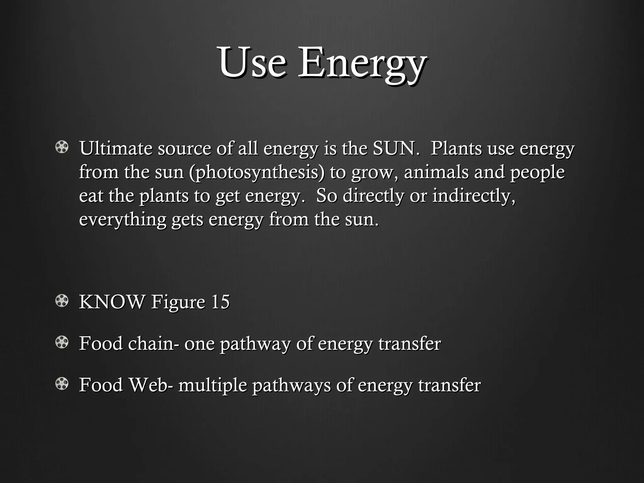 Use Energy
Ultimate source of all energy is the SUN. Plants use energy
from the sun (photosynthesis) to grow, animals and people
eat the plants to get energy. So directly or indirectly,
everything gets energy from the sun.



KNOW Figure 15

Food chain- one pathway of energy transfer

Food Web- multiple pathways of energy transfer
 