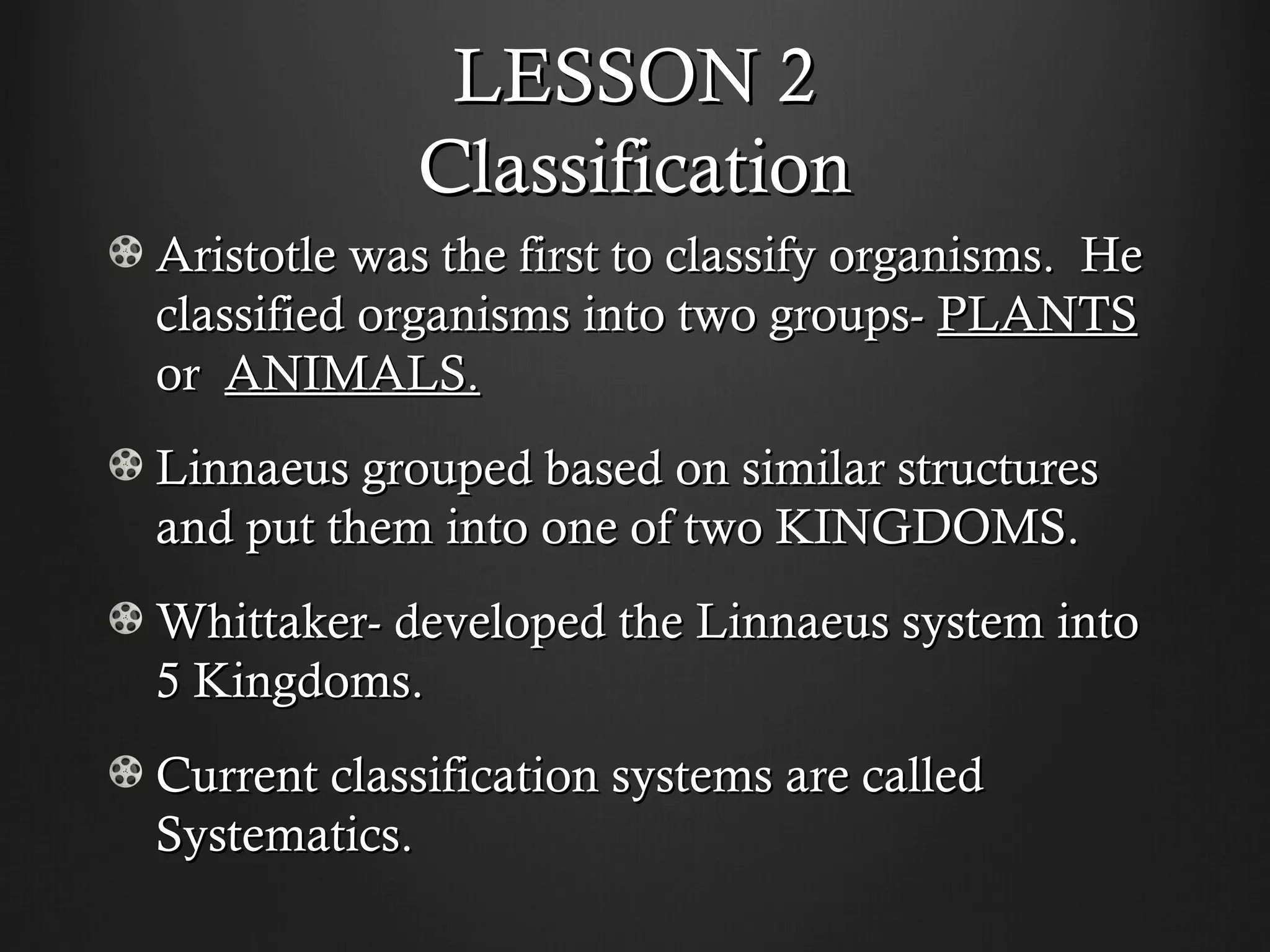 LESSON 2
            Classification
Aristotle was the first to classify organisms. He
classified organisms into two groups- PLANTS
or ANIMALS.
Linnaeus grouped based on similar structures
and put them into one of two KINGDOMS.
Whittaker- developed the Linnaeus system into
5 Kingdoms.
Current classification systems are called
Systematics.
 