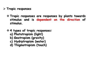  Tropic responses

   Tropic responses are responses by plants towards
    stimulus and is dependent on the direction of
    stimulus.

   4 types of tropic responses:
    a) Phototropism (light)
    b) Geotropism (gravity)
    c) Hydrptropism (water)
    d) Thigmotropism (touch)
 