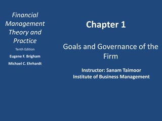 Financial
Management
Theory and
Practice
Tenth Edition
Eugene F. Brigham
Michael C. Ehrhardt
Chapter 1
Goals and Governance of the
Firm
Instructor: Sanam Taimoor
Institute of Business Management
 