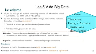 17
Les 5 V de Big Data
Question: Comment déterminer les données qui méritent d’être stockées? :
 Les données de Transactions? Logs? Métier? Utilisateur? Capteurs? Médicales? Sociales?
Volume
- Téraoctets
- Enreg. / Archives
- Transactions
- Tables, fichiers
Le volume
 Le prix de stockage des données a beaucoup diminué ces 30 dernières années:
De $100,000 / Go (1980) à $0.10 / Go (2013)
 Les lieux de stockage fiables (comme des SAN: Storage Area Network) ou réseaux
de stockage peuvent être très coûteux !
Choisir de ne stocker que certaines données, jugées sensibles
Perte de données, pouvant être très utiles.
Problèmes:
▪ Comment stocker les données dans un endroit fiable, qui soit moins cher?
▪ Comment parcourir ces données et en extraire des informations facilement et rapidement?
Réponse: Aucune donnée n’est inutile.! Certaines n’ont juste pas encore servi!
 