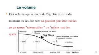 18
 Des volumes qui relèvent du Big Data à partir du
moment où ces données ne peuvent plus être traitées
en un temps "raisonnables " ou "utiles« par des
systèmes constitués d’un seul nœud.
Le volume
 