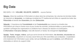 Big Data
BIG DATA = V3 = VOLUME, VELOCITE, VARIETE – source Gartner
Volume : Dans les systèmes d’information en place dans les entreprises, les volumes de données traités
se mesurent en téraoctets. Le challenge immédiat de l’IT traditionnel est d’être en capacité de traiter des
Pétaoctets et bientôt des Exaoctets puis des Zettaoctets.
Vélocité : L’importance de l’immédiateté et de l’instantanéité pour recevoir ou émettre des
informations par chacun d’entre nous et pour toutes les activités, professionnelles ou personnelles, du
quotidien contraigne les organisations à améliorer leurs vitesses de réaction et d’anticipation.
L’information n’est plus statique, mais elle devient un facteur de changement dynamique
Variété : Texte, images, vidéos, quel que soit le format de l’information, les données, structurées ou
non structurées, requièrent un nouveau savoir-faire pour être assimilées puis analysées. L’exploitation
et le traitement de l’information aussi variée, tant par la forme que par le contenu, sont difficilement
réalisables en dehors du support initial.
 