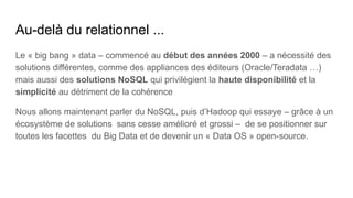 Au-delà du relationnel ...
Le « big bang » data – commencé au début des années 2000 – a nécessité des
solutions différentes, comme des appliances des éditeurs (Oracle/Teradata …)
mais aussi des solutions NoSQL qui privilégient la haute disponibilité et la
simplicité au détriment de la cohérence
Nous allons maintenant parler du NoSQL, puis d’Hadoop qui essaye – grâce à un
écosystème de solutions sans cesse amélioré et grossi – de se positionner sur
toutes les facettes du Big Data et de devenir un « Data OS » open-­
source.
 