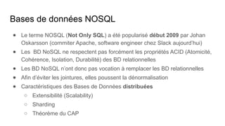 Bases de données NOSQL
● Le terme NOSQL (Not Only SQL) a été popularisé début 2009 par Johan
Oskarsson (commiter Apache, software engineer chez Slack aujourd’hui)
● Les BD NoSQL ne respectent pas forcément les propriétés ACID (Atomicité,
Cohérence, Isolation, Durabilité) des BD relationnelles
● Les BD NoSQL n’ont donc pas vocation à remplacer les BD relationnelles
● Afin d’éviter les jointures, elles poussent la dénormalisation
● Caractéristiques des Bases de Données distribuées
○ Extensibilité (Scalability)
○ Sharding
○ Théorème du CAP
 