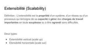 Extensibilité (Scalability)
Définition : L’extensibilité est la propriété d’un système, d’un réseau ou d’un
processus qui témoigne de sa capacité à gérer des charges de travail
importantes en toute souplesse ou à être agrandi sans difficultés.
Deux types:
● Extensibilité vertical (scale up)
● Etensibilité horizontale (scale out)
 