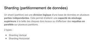 Sharding (partitionnement de données)
Un shard (partition) est une division logique d'une base de données en plusieurs
parties indépendantes. Cela permet d'obtenir une capacité de stockage
supérieure à la taille des disques durs locaux ou d'effectuer des requêtes en
parallèle sur plusieurs partitions.
2 types :
● Sharding Vertical
● Sharding Horizontal
 