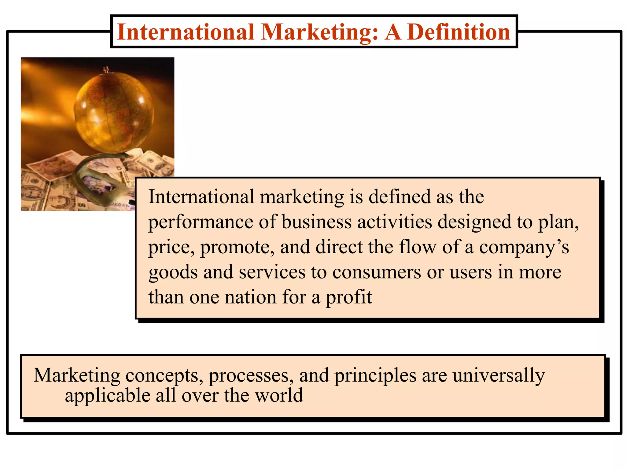 International Marketing: A Definition
International marketing is defined as the
performance of business activities designed to plan,
price, promote, and direct the flow of a company’s
goods and services to consumers or users in more
than one nation for a profit
Marketing concepts, processes, and principles are universally
applicable all over the world
 