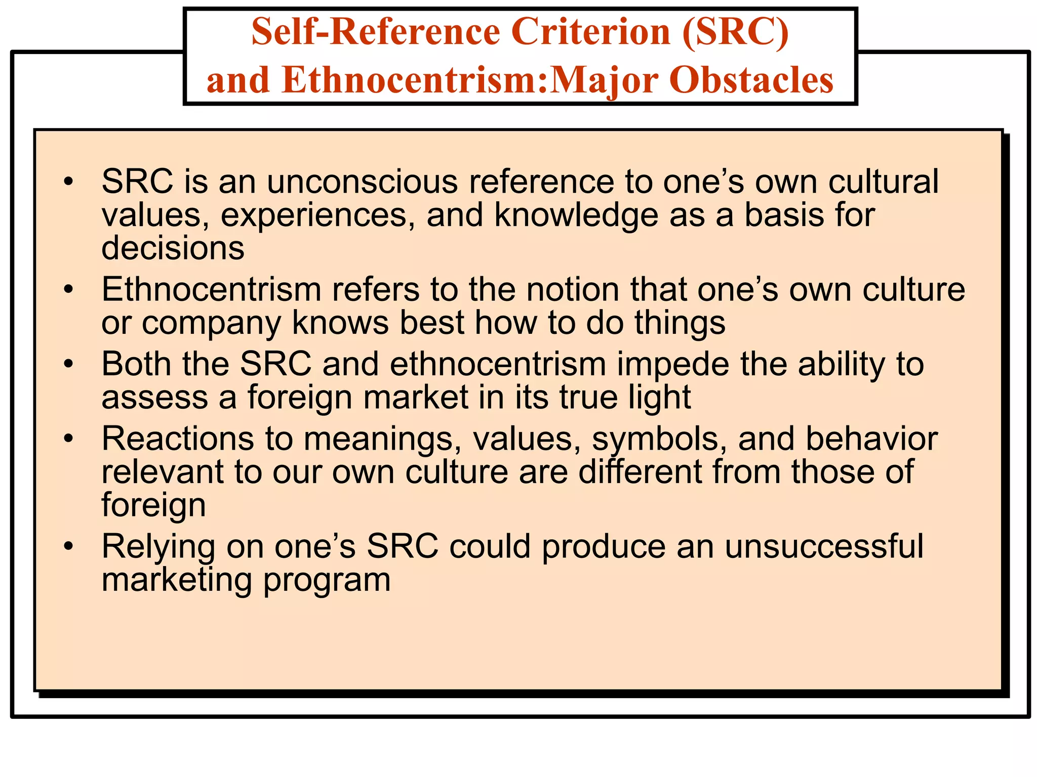 Self-Reference Criterion (SRC)
and Ethnocentrism:Major Obstacles
• SRC is an unconscious reference to one’s own cultural
values, experiences, and knowledge as a basis for
decisions
• Ethnocentrism refers to the notion that one’s own culture
or company knows best how to do things
• Both the SRC and ethnocentrism impede the ability to
assess a foreign market in its true light
• Reactions to meanings, values, symbols, and behavior
relevant to our own culture are different from those of
foreign
• Relying on one’s SRC could produce an unsuccessful
marketing program
 