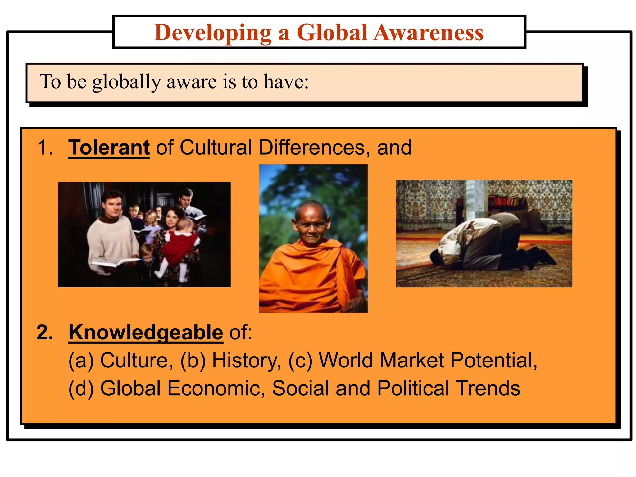Developing a Global Awareness
To be globally aware is to have:
1. Tolerant of Cultural Differences, and
2. Knowledgeable of:
(a) Culture, (b) History, (c) World Market Potential,
(d) Global Economic, Social and Political Trends
 