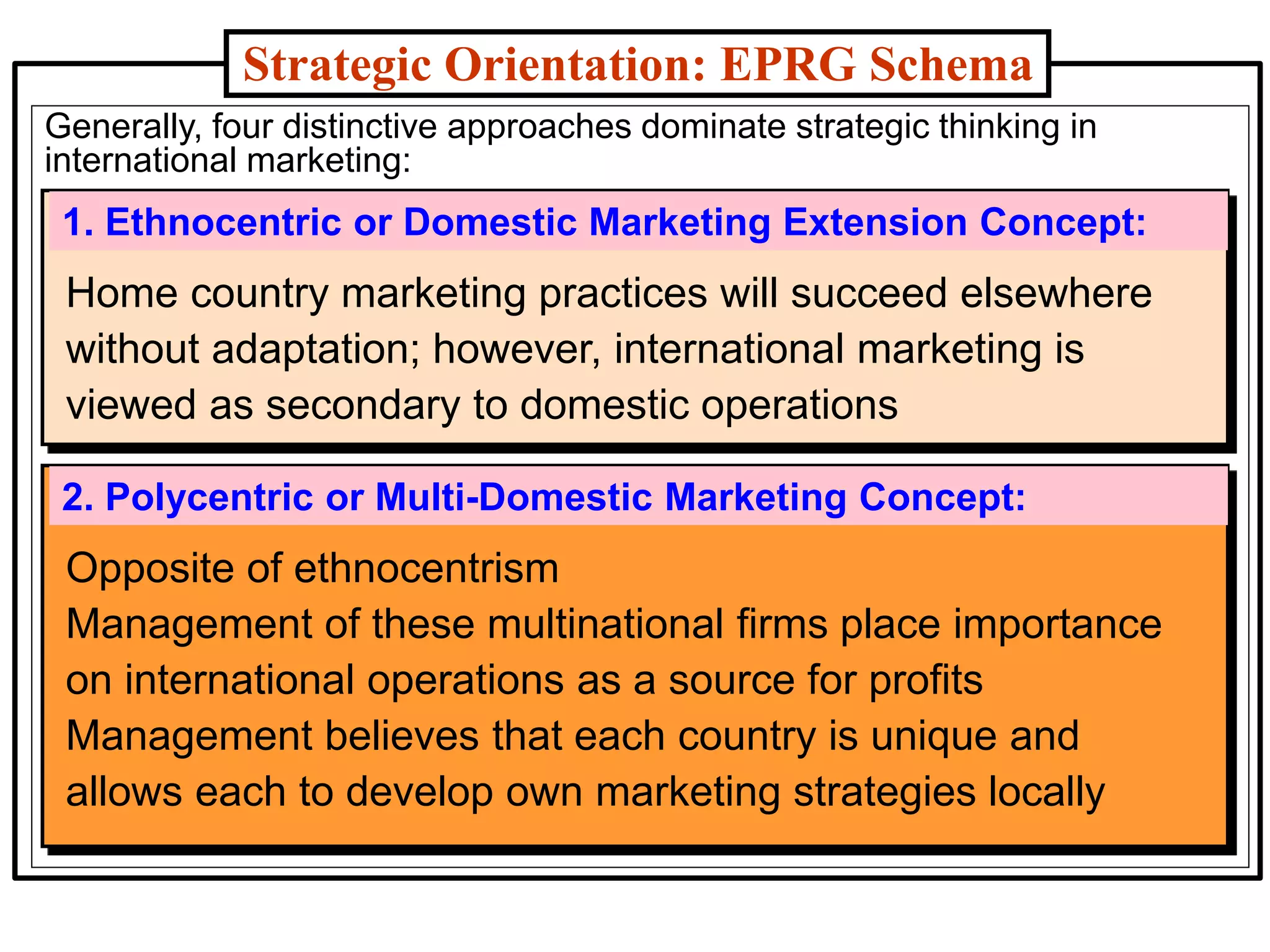 Generally, four distinctive approaches dominate strategic thinking in
international marketing:
Strategic Orientation: EPRG Schema
1. Ethnocentric or Domestic Marketing Extension Concept:
2. Polycentric or Multi-Domestic Marketing Concept:
Opposite of ethnocentrism
Management of these multinational firms place importance
on international operations as a source for profits
Management believes that each country is unique and
allows each to develop own marketing strategies locally
Home country marketing practices will succeed elsewhere
without adaptation; however, international marketing is
viewed as secondary to domestic operations
 