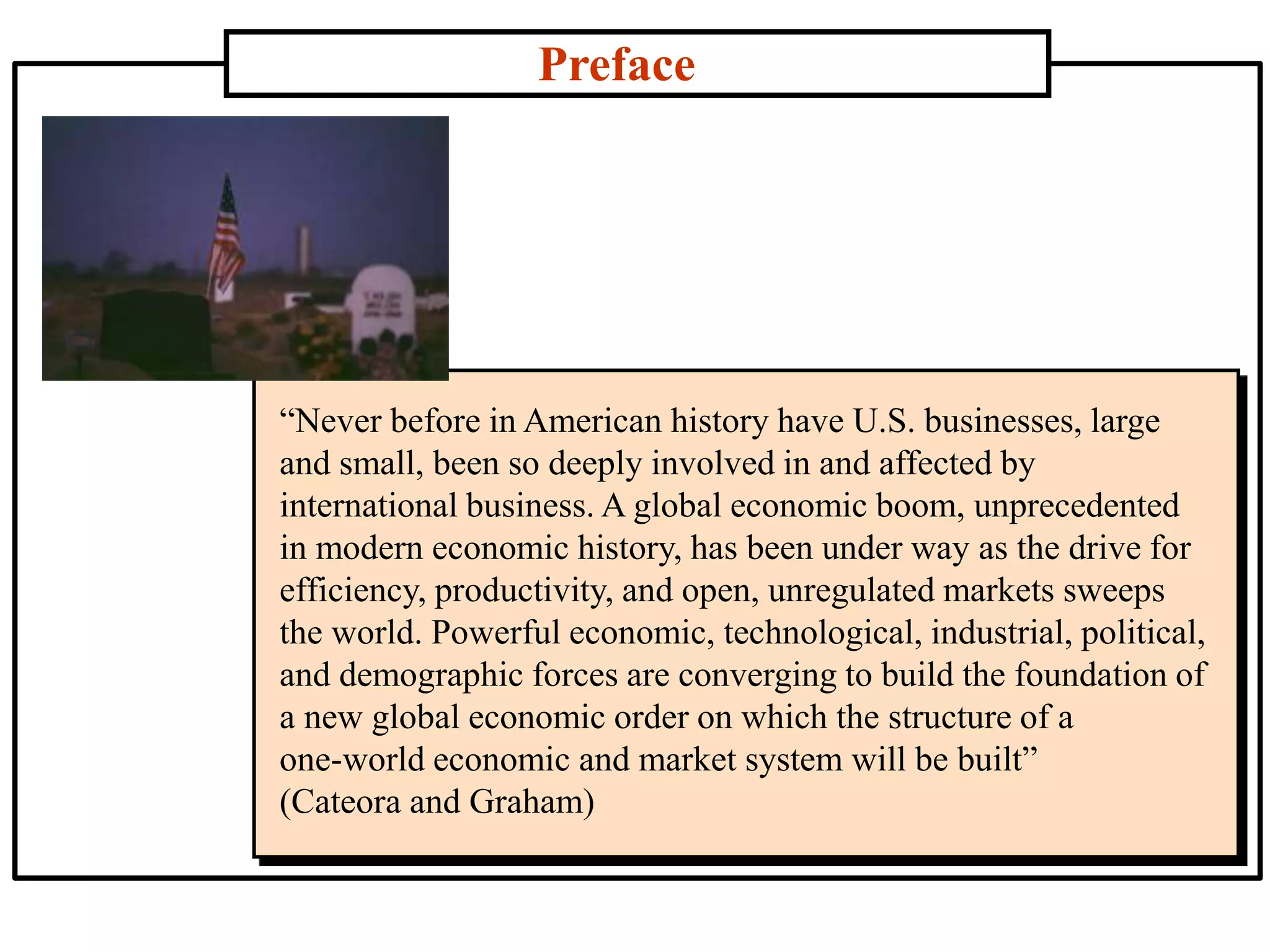 Preface
“Never before in American history have U.S. businesses, large
and small, been so deeply involved in and affected by
international business. A global economic boom, unprecedented
in modern economic history, has been under way as the drive for
efficiency, productivity, and open, unregulated markets sweeps
the world. Powerful economic, technological, industrial, political,
and demographic forces are converging to build the foundation of
a new global economic order on which the structure of a
one-world economic and market system will be built”
(Cateora and Graham)
 