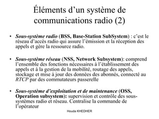 Houda KHEDHER
Éléments d’un système de
communications radio (2)
• Sous-système radio (BSS, Base-Station SubSystem) : c’est le
réseau d’accès radio qui assure l’émission et la réception des
appels et gère la ressource radio.
• Sous-système réseau (NSS, Network Subsystem): comprend
l’ensemble des fonctions nécessaires à l’établissement des
appels et à la gestion de la mobilité, routage des appels,
stockage et mise à jour des données des abonnés, connecté au
RTCP par des commutateurs passerelle
• Sous-système d’exploitation et de maintenance (OSS,
Operation subsystem): supervision et contrôle des sous-
systèmes radio et réseau. Centralise la commande de
l’opérateur
 