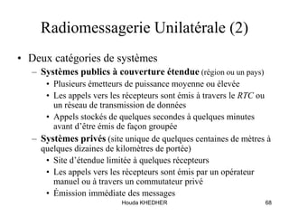 Houda KHEDHER 68
Radiomessagerie Unilatérale (2)
• Deux catégories de systèmes
– Systèmes publics à couverture étendue (région ou un pays)
• Plusieurs émetteurs de puissance moyenne ou élevée
• Les appels vers les récepteurs sont émis à travers le RTC ou
un réseau de transmission de données
• Appels stockés de quelques secondes à quelques minutes
avant d’être émis de façon groupée
– Systèmes privés (site unique de quelques centaines de mètres à
quelques dizaines de kilomètres de portée)
• Site d’étendue limitée à quelques récepteurs
• Les appels vers les récepteurs sont émis par un opérateur
manuel ou à travers un commutateur privé
• Émission immédiate des messages
 