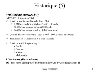 Houda KHEDHER 8
Historique (5)
Multimédia mobile (3G)
IMT-2000 : Internet + GSM
 Services mobiles multimédia haut débit
 2 Mb/s en indoor, mobilité réduite (10 km/h)
 384 kb/s en outdoor urbain (120 km/h)
 144 kb/s en outdor rural, mobilité importante
 Qualité de service variable (BER : 10 -3 – 10-6, délais : 30-300 ms)
 Transmission asymétrique et à débit variable
 Services multiples par usager
  Parole
  Données
  Vidéo
  Multimédia
L’accès sans fil aux réseaux
4G : Très hauts débits pour l’Internet haut débit, la TV, des réseaux tout-IP
 