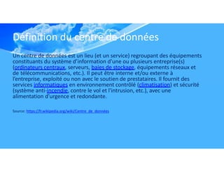 Définition du centre de données
Un centre de données est un lieu (et un service) regroupant des équipements
constituants du système d’information d'une ou plusieurs entreprise(s)
(ordinateurs centraux, serveurs, baies de stockage, équipements réseaux et
de télécommunications, etc.). Il peut être interne et/ou externe à
l’entreprise, exploité ou non avec le soutien de prestataires. Il fournit des
services informatiques en environnement contrôlé (climatisation) et sécurité
(système anti-incendie, contre le vol et l'intrusion, etc.), avec une
alimentation d'urgence et redondante.
Source: https://fr.wikipedia.org/wiki/Centre_de_données
 